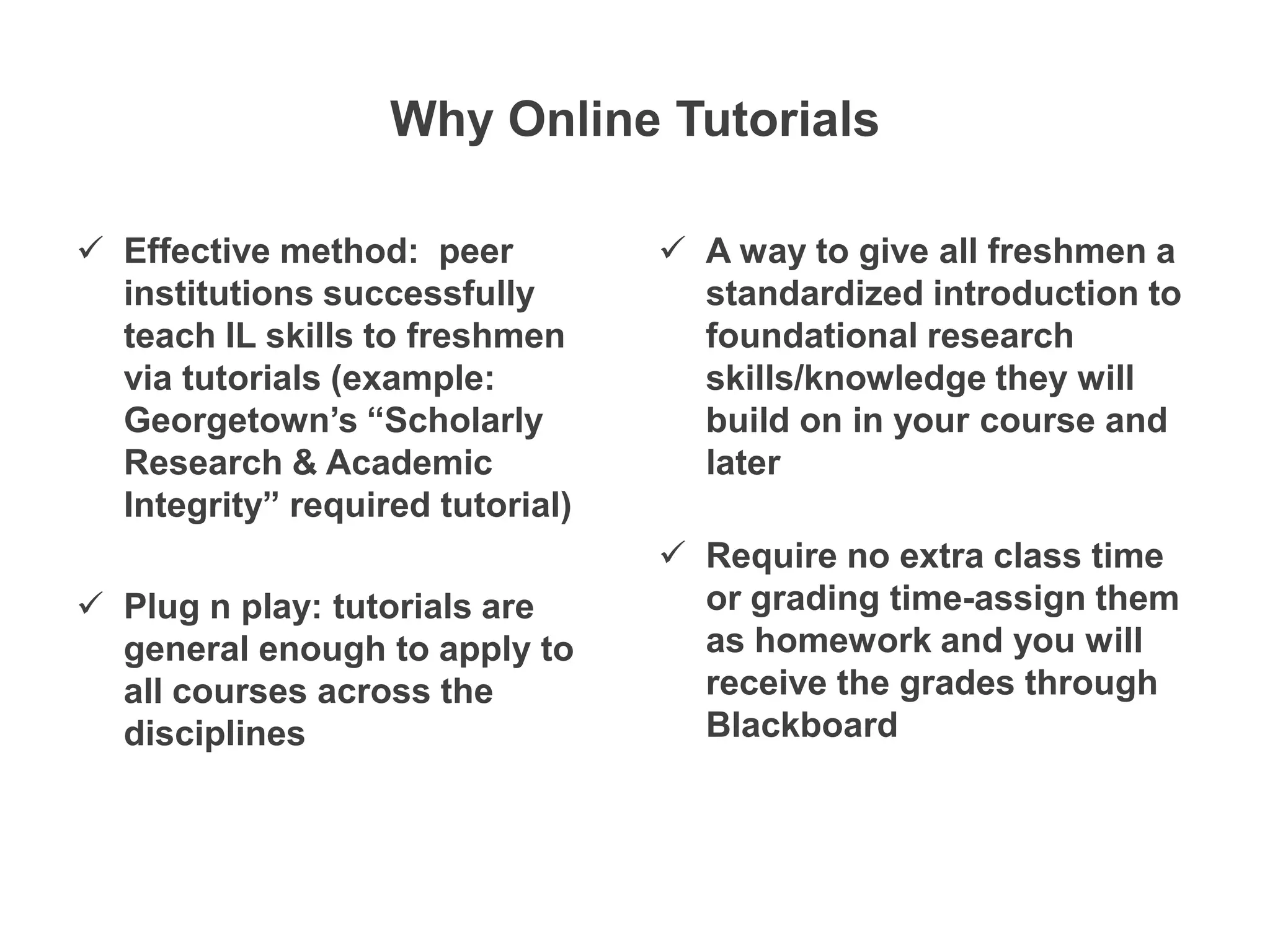 Why Online Tutorials

 Effective method: peer           A way to give all freshmen a
  institutions successfully         standardized introduction to
  teach IL skills to freshmen       foundational research
  via tutorials (example:           skills/knowledge they will
  Georgetown’s “Scholarly           build on in your course and
  Research & Academic               later
  Integrity” required tutorial)
                                   Require no extra class time
 Plug n play: tutorials are        or grading time-assign them
  general enough to apply to        as homework and you will
  all courses across the            receive the grades through
  disciplines                       Blackboard
 
