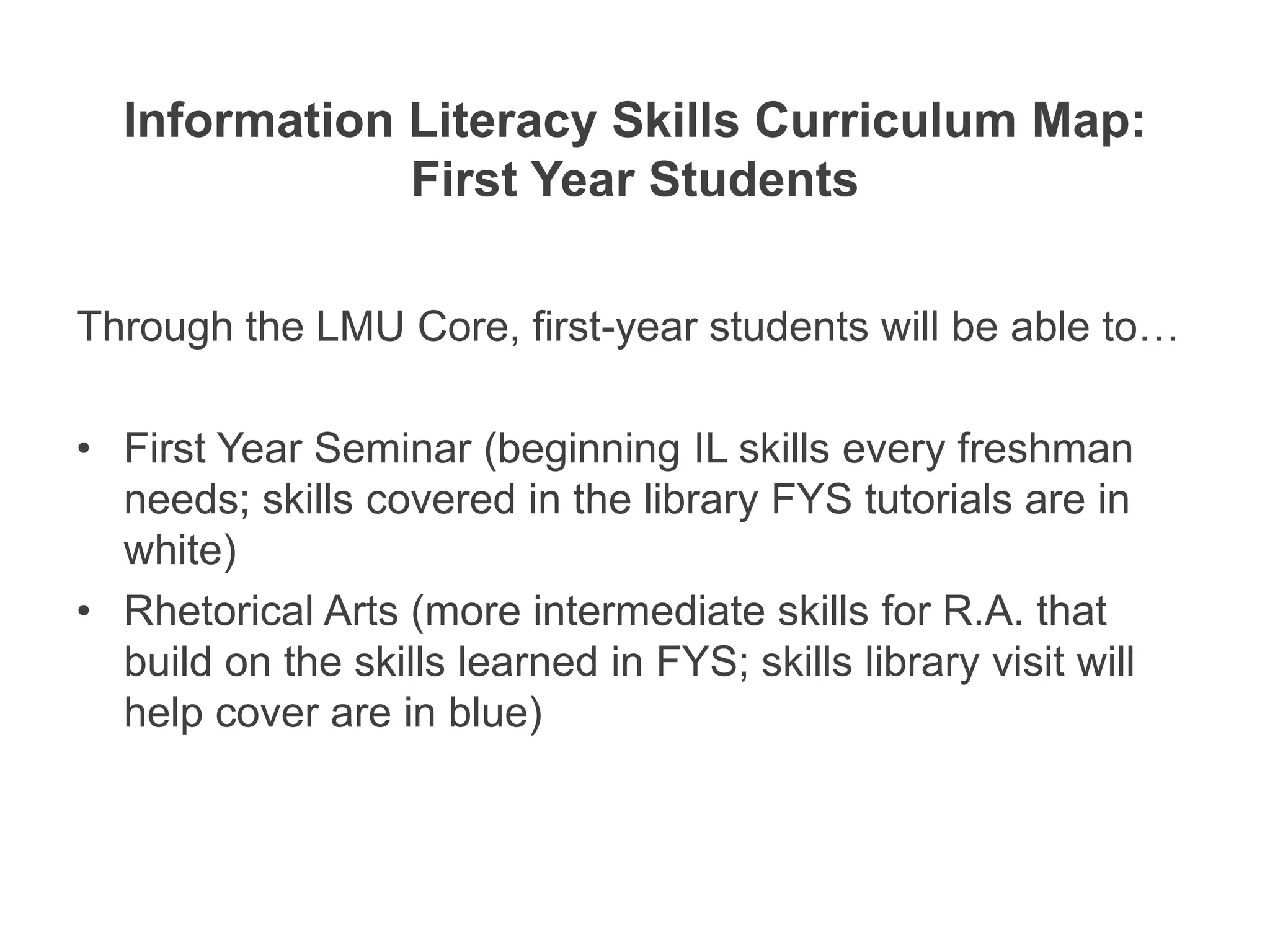 Information Literacy Skills Curriculum Map:
              First Year Students

Through the LMU Core, first-year students will be able to…

• First Year Seminar (beginning IL skills every freshman
  needs; skills covered in the library FYS tutorials are in
  white)
• Rhetorical Arts (more intermediate skills for R.A. that
  build on the skills learned in FYS; skills library visit will
  help cover are in blue)
 