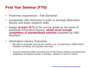 First Year Seminar (FYS)

• Freshman requirement – Fall Semester
• Incorporate LMU librarians in order to develop information
  literacy and basic research skills
• Assign at least 10 % of the course grade on the basis of
  assessed information literacy, which must include
  completion of standardized tutorials prepared by LMU
  librarians

• Information Literacy Outcomes:
   – Be able to evaluate sources for quality (e.g., by learning to differentiate
     between scholarly and popular sources)

   – Acquire research skills including use of the library catalog and electronic
     databases to retrieve books or articles, whether in print or online




                                              http://www.lmu.edu/Assets/First+Year+Seminar.pdf
 