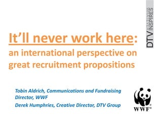It’ll never work here:
an international perspective on
great recruitment propositions

 Tobin Aldrich, Communications and Fundraising
 Director, WWF
 Derek Humphries, Creative Director, DTV Group
 