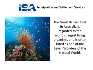 Immigration and Settlement Services
The Great Barrier Reef
in Australia is
regarded as the
world's largest living
organism, and is often
listed as one of the
Seven Wonders of the
Natural World.
 