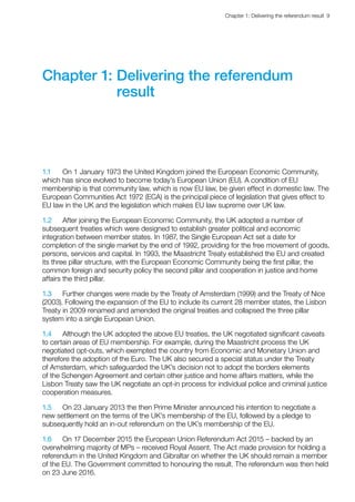 Chapter 1: Delivering the referendum result  9 
Chapter 1: Delivering the referendum
result
1.1	 On 1 January 1973 the United Kingdom joined the European Economic Community,
which has since evolved to become today’s European Union (EU). A condition of EU
membership is that community law, which is now EU law, be given effect in domestic law. The
European Communities Act 1972 (ECA) is the principal piece of legislation that gives effect to
EU law in the UK and the legislation which makes EU law supreme over UK law.
1.2	 After joining the European Economic Community, the UK adopted a number of
subsequent treaties which were designed to establish greater political and economic
integration between member states. In 1987, the Single European Act set a date for
completion of the single market by the end of 1992, providing for the free movement of goods,
persons, services and capital. In 1993, the Maastricht Treaty established the EU and created
its three pillar structure, with the European Economic Community being the first pillar, the
common foreign and security policy the second pillar and cooperation in justice and home
affairs the third pillar.
1.3	 Further changes were made by the Treaty of Amsterdam (1999) and the Treaty of Nice
(2003). Following the expansion of the EU to include its current 28 member states, the Lisbon
Treaty in 2009 renamed and amended the original treaties and collapsed the three pillar
system into a single European Union.
1.4	 Although the UK adopted the above EU treaties, the UK negotiated significant caveats
to certain areas of EU membership. For example, during the Maastricht process the UK
negotiated opt-outs, which exempted the country from Economic and Monetary Union and
therefore the adoption of the Euro. The UK also secured a special status under the Treaty
of Amsterdam, which safeguarded the UK’s decision not to adopt the borders elements
of the Schengen Agreement and certain other justice and home affairs matters, while the
Lisbon Treaty saw the UK negotiate an opt-in process for individual police and criminal justice
cooperation measures.
1.5	 On 23 January 2013 the then Prime Minister announced his intention to negotiate a
new settlement on the terms of the UK’s membership of the EU, followed by a pledge to
subsequently hold an in-out referendum on the UK’s membership of the EU.
1.6	 On 17 December 2015 the European Union Referendum Act 2015 – backed by an
overwhelming majority of MPs – received Royal Assent. The Act made provision for holding a
referendum in the United Kingdom and Gibraltar on whether the UK should remain a member
of the EU. The Government committed to honouring the result. The referendum was then held
on 23 June 2016.
 