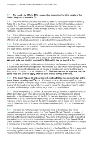 10  Legislating for the United Kingdom’s withdrawal from the European Union
1.7	 The result – by 52% to 48% – was a clear instruction from the people of the
United Kingdom to leave the EU.
1.8	 The Prime Minister was clear that there would be no unnecessary delays in invoking
Article 50 of the Treaty on European Union, which began our formal negotiations to leave
the EU. The European Union (Notification of Withdrawal) Act 2017 was passed into law on
16 March and gave the Prime Minister the legal authority to notify under Article 50. This
notification was then given on 29 March.
1.9	 Article 50 is the only legal route by which we can leave the EU. It sets out that the UK
has two years to negotiate a withdrawal agreement with the EU, after which our membership
of the EU will end unless an extension is agreed with the European Council.
1.10	 The UK remains a full member of the EU and all the rights and obligations of EU
membership remain in force until exit. The Government will continue to negotiate, implement
and apply EU law during this period.
1.11	 The Article 50 process gives effect to the UK’s withdrawal as a matter of EU law.
However, new primary legislation is needed to ensure that the domestic statute book reflects
the UK’s withdrawal from the EU, and to ensure an orderly transition from EU membership.
We need to be in a position to repeal the ECA on the day we leave the EU.
1.12	 In order to achieve a stable and smooth transition, the Government’s overall approach
is to convert the body of existing EU law into domestic law, after which Parliament (and, where
appropriate, the devolved legislatures) will be able to decide which elements of that law to
keep, amend or repeal once we have left the EU. This ensures that, as a general rule, the
same rules and laws will apply after we leave the EU as they did before.
1.13	 If the Great Repeal Bill did not convert existing EU law into domestic law at the
same time as repealing the ECA, the UK’s statute book would contain significant gaps
once we left the EU. There are a large number of EU regulations and many other EU-derived
laws which form part of our law which, if we were to repeal the ECA without making further
provision, would no longer apply, creating large holes in our statute book.
1.14	 Simply incorporating EU law into UK law is not enough, however. A significant amount
of EU-derived law, even when converted into domestic law, will not achieve its desired
legal effect in the UK once we have left the EU. For example, legislation may refer to the
involvement of an EU institution or be predicated on UK membership of, or access to, an EU
regime or system. Once we have left the EU, this legislation will no longer work. Government
must act to ensure that the domestic statute book continues to function once we have left
the EU.
1.15	 That said, it is neither possible nor desirable for all of the changes that will be
needed to domestic law to be made in the Great Repeal Bill itself. This is for a number of
reasons, including that the nature and timing of many of the necessary changes do not lend
themselves to inclusion in primary legislation. Also, some of the changes will be to devolved
law and would be better made by devolved institutions. As such, the Great Repeal Bill will
create a power to correct the statute book where necessary, to rectify problems occurring as
a consequence of leaving the EU. This will be done by secondary legislation.
1.16	 It is also important to recognise that the timing of the Great Repeal Bill and associated
secondary legislation will run in parallel to the negotiation process under Article 50. This
means undertaking the legislative process necessary to correct the statute book while
 