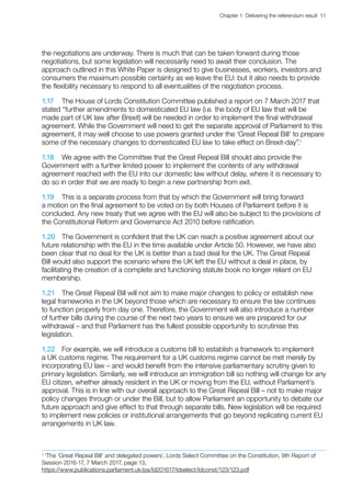 Chapter 1: Delivering the referendum result  11 
the negotiations are underway. There is much that can be taken forward during those
negotiations, but some legislation will necessarily need to await their conclusion. The
approach outlined in this White Paper is designed to give businesses, workers, investors and
consumers the maximum possible certainty as we leave the EU: but it also needs to provide
the flexibility necessary to respond to all eventualities of the negotiation process.
1.17	 The House of Lords Constitution Committee published a report on 7 March 2017 that
stated “further amendments to domesticated EU law (i.e. the body of EU law that will be
made part of UK law after Brexit) will be needed in order to implement the final withdrawal
agreement. While the Government will need to get the separate approval of Parliament to this
agreement, it may well choose to use powers granted under the ‘Great Repeal Bill’ to prepare
some of the necessary changes to domesticated EU law to take effect on Brexit-day”.1
1.18	 We agree with the Committee that the Great Repeal Bill should also provide the
Government with a further limited power to implement the contents of any withdrawal
agreement reached with the EU into our domestic law without delay, where it is necessary to
do so in order that we are ready to begin a new partnership from exit.
1.19	 This is a separate process from that by which the Government will bring forward
a motion on the final agreement to be voted on by both Houses of Parliament before it is
concluded. Any new treaty that we agree with the EU will also be subject to the provisions of
the Constitutional Reform and Governance Act 2010 before ratification.
1.20	 The Government is confident that the UK can reach a positive agreement about our
future relationship with the EU in the time available under Article 50. However, we have also
been clear that no deal for the UK is better than a bad deal for the UK. The Great Repeal
Bill would also support the scenario where the UK left the EU without a deal in place, by
facilitating the creation of a complete and functioning statute book no longer reliant on EU
membership.
1.21	 The Great Repeal Bill will not aim to make major changes to policy or establish new
legal frameworks in the UK beyond those which are necessary to ensure the law continues
to function properly from day one. Therefore, the Government will also introduce a number
of further bills during the course of the next two years to ensure we are prepared for our
withdrawal – and that Parliament has the fullest possible opportunity to scrutinise this
legislation.
1.22	 For example, we will introduce a customs bill to establish a framework to implement
a UK customs regime. The requirement for a UK customs regime cannot be met merely by
incorporating EU law – and would benefit from the intensive parliamentary scrutiny given to
primary legislation. Similarly, we will introduce an immigration bill so nothing will change for any
EU citizen, whether already resident in the UK or moving from the EU, without Parliament’s
approval. This is in line with our overall approach to the Great Repeal Bill – not to make major
policy changes through or under the Bill, but to allow Parliament an opportunity to debate our
future approach and give effect to that through separate bills. New legislation will be required
to implement new policies or institutional arrangements that go beyond replicating current EU
arrangements in UK law.
1
‘The ‘Great Repeal Bill’ and delegated powers’, Lords Select Committee on the Constitution, 9th Report of
Session 2016-17, 7 March 2017, page 13,
https://www.publications.parliament.uk/pa/ld201617/ldselect/ldconst/123/123.pdf
 