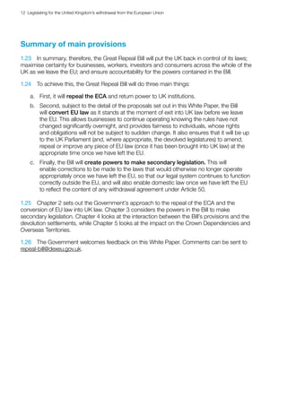 12  Legislating for the United Kingdom’s withdrawal from the European Union
Summary of main provisions
1.23	 In summary, therefore, the Great Repeal Bill will put the UK back in control of its laws;
maximise certainty for businesses, workers, investors and consumers across the whole of the
UK as we leave the EU; and ensure accountability for the powers contained in the Bill.
1.24	 To achieve this, the Great Repeal Bill will do three main things:
a.	 First, it will repeal the ECA and return power to UK institutions.
b.	 Second, subject to the detail of the proposals set out in this White Paper, the Bill
will convert EU law as it stands at the moment of exit into UK law before we leave
the EU. This allows businesses to continue operating knowing the rules have not
changed significantly overnight, and provides fairness to individuals, whose rights
and obligations will not be subject to sudden change. It also ensures that it will be up
to the UK Parliament (and, where appropriate, the devolved legislatures) to amend,
repeal or improve any piece of EU law (once it has been brought into UK law) at the
appropriate time once we have left the EU.
c.	 Finally, the Bill will create powers to make secondary legislation. This will
enable corrections to be made to the laws that would otherwise no longer operate
appropriately once we have left the EU, so that our legal system continues to function
correctly outside the EU, and will also enable domestic law once we have left the EU
to reflect the content of any withdrawal agreement under Article 50.
1.25	 Chapter 2 sets out the Government’s approach to the repeal of the ECA and the
conversion of EU law into UK law. Chapter 3 considers the powers in the Bill to make
secondary legislation. Chapter 4 looks at the interaction between the Bill’s provisions and the
devolution settlements, while Chapter 5 looks at the impact on the Crown Dependencies and
Overseas Territories.
1.26	 The Government welcomes feedback on this White Paper. Comments can be sent to
repeal-bill@dexeu.gov.uk.
 