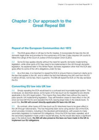 Chapter 2: Our approach to the Great Repeal Bill  13 
Chapter 2: Our approach to the
Great Repeal Bill
Repeal of the European Communities Act 1972
2.1	 The ECA gives effect in UK law to the EU treaties. It incorporates EU law into the UK
domestic legal order and provides for the supremacy of EU law. It also requires UK courts to
follow the rulings of the Court of Justice of the European Union (CJEU).
2.2	 Some EU law applies directly without the need for specific domestic implementing
legislation, while other parts of EU law need to be implemented in the UK through domestic
legislation. As explained later in this White Paper, domestic legislation other than the ECA also
gives effect to some of the UK’s obligations under EU law.
2.3	 As a first step, it is important to repeal the ECA to ensure there is maximum clarity as to
the law that applies in the UK, and to reflect the fact that following the UK’s exit from the EU
it will be UK law, not EU law, that is supreme. The Bill will repeal the ECA on the day we leave
the EU.
Converting EU law into UK law
2.4	 Simply repealing the ECA would lead to a confused and incomplete legal system. This
is because, as described above, some types of EU law (such as EU regulations) are directly
applicable in the UK’s legal system. This means they have effect here without the need to
pass specific UK implementing legislation. They will therefore cease to have effect in the UK
once we have left the EU and repealed the ECA, leaving large holes in the statute book. To
avoid this, the Bill will convert directly-applicable EU laws into UK law.
2.5	 By contrast, other types of EU law (such as EU directives) have to be given effect in
the UK through national laws. This has frequently been done using section 2(2) of the ECA,
which provides ministers, including in the devolved administrations, with powers to make
secondary legislation to implement EU obligations. Once the ECA has been repealed, all of
the secondary legislation made under it would fall away. As this would also leave a significant
gap in the statute book, the Bill will also preserve the laws we have made in the UK to
implement our EU obligations.
 