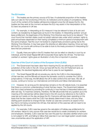 Chapter 2: Our approach to the Great Repeal Bill  15 
The EU treaties
2.9	 The treaties are the primary source of EU law. A substantial proportion of the treaties
sets out rules for the functioning of the EU, its institutions and its areas of competence. While
much of the content of the treaties will become irrelevant once the UK leaves the EU, the
treaties (as they exist at the moment we leave the EU) may assist in the interpretation of the
EU laws we preserve in UK law.
2.10	 For example, in interpreting an EU measure it may be relevant to look at its aim and
content, as revealed by its legal basis as found in the treaties. In interpreting workers’ annual
leave entitlement, the legal basis of the Working Time Directive was found to be relevant.5
The
court found that member states could not adopt national rules under which workers’ rights to
paid annual leave depended on their having completed a minimum period of employment with
the same employer. Had the court not looked to original treaty provisions giving rise to the
Working Time Directive, it may have given the directive an alternative meaning. Once we have
left the EU, our courts will continue to be able to look to the treaty provisions in interpreting EU
laws that are preserved.
2.11	 Equally, there are rights in the EU treaties that can be relied on directly in court by an
individual, and the Great Repeal Bill will incorporate those rights into UK law. The text box
overleaf on workers’ rights gives an illustration of why this is important in practice.
Case law of the Court of Justice of the European Union (CJEU)
2.12	 The Government has been clear that in leaving the EU we will bring an end to the
jurisdiction of the CJEU in the UK. Once we have left the EU, the UK Parliament (and, as
appropriate, the devolved legislatures) will be free to pass its own legislation.
2.13	 The Great Repeal Bill will not provide any role for the CJEU in the interpretation
of that new law, and the Bill will not require the domestic courts to consider the CJEU’s
jurisprudence. In that way, the Bill allows the UK to take control of its own laws. We will, of
course, continue to honour our international commitments and follow international law.
2.14	 However, for as long as EU-derived law remains on the UK statute book, it is essential
that there is a common understanding of what that law means. The Government believes
that this is best achieved by providing for continuity in how that law is interpreted before and
after exit day. To maximise certainty, therefore, the Bill will provide that any question as to the
meaning of EU-derived law will be determined in the UK courts by reference to the CJEU’s
case law as it exists on the day we leave the EU. Everyone will have been operating on the
basis that the law means what the CJEU has already determined it does, and any other
starting point would be to change the law. Insofar as case law concerns an aspect of EU
law that is not being converted into UK law, that element of the case law will not need to be
applied by the UK courts.
2.15	 For example, CJEU case law governs the calculation of holiday pay entitlements for
UK workers: failure to carry across that case law would be to create uncertainty for workers
and employers. Similarly, CJEU case law has over the past four decades clarified what is and
is not subject to VAT, and failing to follow that case law in our own legal system would create
new uncertainties about the application of VAT.
5
Case C-173/99 BECTU v Secretary of State Trade and Industry [2001] ECR I-4881, http://curia.europa.eu/juris/
liste.jsf?language=ennum=C-173/99
 
