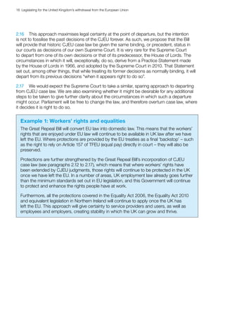 16  Legislating for the United Kingdom’s withdrawal from the European Union
2.16	 This approach maximises legal certainty at the point of departure, but the intention
is not to fossilise the past decisions of the CJEU forever. As such, we propose that the Bill
will provide that historic CJEU case law be given the same binding, or precedent, status in
our courts as decisions of our own Supreme Court. It is very rare for the Supreme Court
to depart from one of its own decisions or that of its predecessor, the House of Lords. The
circumstances in which it will, exceptionally, do so, derive from a Practice Statement made
by the House of Lords in 1966, and adopted by the Supreme Court in 2010. That Statement
set out, among other things, that while treating its former decisions as normally binding, it will
depart from its previous decisions “when it appears right to do so”.
2.17	 We would expect the Supreme Court to take a similar, sparing approach to departing
from CJEU case law. We are also examining whether it might be desirable for any additional
steps to be taken to give further clarity about the circumstances in which such a departure
might occur. Parliament will be free to change the law, and therefore overturn case law, where
it decides it is right to do so.
Example 1: Workers’ rights and equalities
The Great Repeal Bill will convert EU law into domestic law. This means that the workers’
rights that are enjoyed under EU law will continue to be available in UK law after we have
left the EU. Where protections are provided by the EU treaties as a final ‘backstop’ – such
as the right to rely on Article 157 of TFEU (equal pay) directly in court – they will also be
preserved.
Protections are further strengthened by the Great Repeal Bill’s incorporation of CJEU
case law (see paragraphs 2.12 to 2.17), which means that where workers’ rights have
been extended by CJEU judgments, those rights will continue to be protected in the UK
once we have left the EU. In a number of areas, UK employment law already goes further
than the minimum standards set out in EU legislation, and this Government will continue
to protect and enhance the rights people have at work.
Furthermore, all the protections covered in the Equality Act 2006, the Equality Act 2010
and equivalent legislation in Northern Ireland will continue to apply once the UK has
left the EU. This approach will give certainty to service providers and users, as well as
employees and employers, creating stability in which the UK can grow and thrive.
 