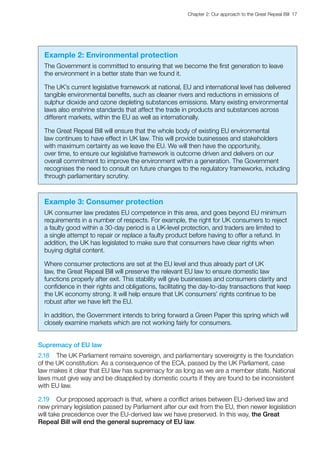 Chapter 2: Our approach to the Great Repeal Bill  17 
Example 2: Environmental protection
The Government is committed to ensuring that we become the first generation to leave
the environment in a better state than we found it.
The UK’s current legislative framework at national, EU and international level has delivered
tangible environmental benefits, such as cleaner rivers and reductions in emissions of
sulphur dioxide and ozone depleting substances emissions. Many existing environmental
laws also enshrine standards that affect the trade in products and substances across
different markets, within the EU as well as internationally.
The Great Repeal Bill will ensure that the whole body of existing EU environmental
law continues to have effect in UK law. This will provide businesses and stakeholders
with maximum certainty as we leave the EU. We will then have the opportunity,
over time, to ensure our legislative framework is outcome driven and delivers on our
overall commitment to improve the environment within a generation. The Government
recognises the need to consult on future changes to the regulatory frameworks, including
through parliamentary scrutiny.
Example 3: Consumer protection
UK consumer law predates EU competence in this area, and goes beyond EU minimum
requirements in a number of respects. For example, the right for UK consumers to reject
a faulty good within a 30-day period is a UK-level protection, and traders are limited to
a single attempt to repair or replace a faulty product before having to offer a refund. In
addition, the UK has legislated to make sure that consumers have clear rights when
buying digital content.
Where consumer protections are set at the EU level and thus already part of UK
law, the Great Repeal Bill will preserve the relevant EU law to ensure domestic law
functions properly after exit. This stability will give businesses and consumers clarity and
confidence in their rights and obligations, facilitating the day-to-day transactions that keep
the UK economy strong. It will help ensure that UK consumers’ rights continue to be
robust after we have left the EU.
In addition, the Government intends to bring forward a Green Paper this spring which will
closely examine markets which are not working fairly for consumers.
Supremacy of EU law
2.18	 The UK Parliament remains sovereign, and parliamentary sovereignty is the foundation
of the UK constitution. As a consequence of the ECA, passed by the UK Parliament, case
law makes it clear that EU law has supremacy for as long as we are a member state. National
laws must give way and be disapplied by domestic courts if they are found to be inconsistent
with EU law.
2.19	 Our proposed approach is that, where a conflict arises between EU-derived law and
new primary legislation passed by Parliament after our exit from the EU, then newer legislation
will take precedence over the EU-derived law we have preserved. In this way, the Great
Repeal Bill will end the general supremacy of EU law.
 
