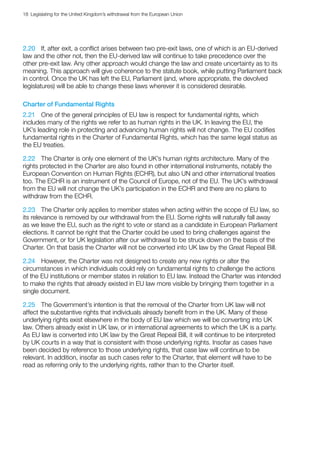 18  Legislating for the United Kingdom’s withdrawal from the European Union
2.20	 If, after exit, a conflict arises between two pre-exit laws, one of which is an EU-derived
law and the other not, then the EU-derived law will continue to take precedence over the
other pre-exit law. Any other approach would change the law and create uncertainty as to its
meaning. This approach will give coherence to the statute book, while putting Parliament back
in control. Once the UK has left the EU, Parliament (and, where appropriate, the devolved
legislatures) will be able to change these laws wherever it is considered desirable.
Charter of Fundamental Rights
2.21	 One of the general principles of EU law is respect for fundamental rights, which
includes many of the rights we refer to as human rights in the UK. In leaving the EU, the
UK’s leading role in protecting and advancing human rights will not change. The EU codifies
fundamental rights in the Charter of Fundamental Rights, which has the same legal status as
the EU treaties.
2.22	 The Charter is only one element of the UK’s human rights architecture. Many of the
rights protected in the Charter are also found in other international instruments, notably the
European Convention on Human Rights (ECHR), but also UN and other international treaties
too. The ECHR is an instrument of the Council of Europe, not of the EU. The UK’s withdrawal
from the EU will not change the UK’s participation in the ECHR and there are no plans to
withdraw from the ECHR.
2.23	 The Charter only applies to member states when acting within the scope of EU law, so
its relevance is removed by our withdrawal from the EU. Some rights will naturally fall away
as we leave the EU, such as the right to vote or stand as a candidate in European Parliament
elections. It cannot be right that the Charter could be used to bring challenges against the
Government, or for UK legislation after our withdrawal to be struck down on the basis of the
Charter. On that basis the Charter will not be converted into UK law by the Great Repeal Bill.
2.24	 However, the Charter was not designed to create any new rights or alter the
circumstances in which individuals could rely on fundamental rights to challenge the actions
of the EU institutions or member states in relation to EU law. Instead the Charter was intended
to make the rights that already existed in EU law more visible by bringing them together in a
single document.
2.25	 The Government’s intention is that the removal of the Charter from UK law will not
affect the substantive rights that individuals already benefit from in the UK. Many of these
underlying rights exist elsewhere in the body of EU law which we will be converting into UK
law. Others already exist in UK law, or in international agreements to which the UK is a party.
As EU law is converted into UK law by the Great Repeal Bill, it will continue to be interpreted
by UK courts in a way that is consistent with those underlying rights. Insofar as cases have
been decided by reference to those underlying rights, that case law will continue to be
relevant. In addition, insofar as such cases refer to the Charter, that element will have to be
read as referring only to the underlying rights, rather than to the Charter itself.
 