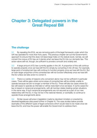 Chapter 3: Delegated powers in the Great Repeal Bill  19 
Chapter 3: Delegated powers in the
Great Repeal Bill
The challenge
3.1	 By repealing the ECA, we are removing parts of the legal framework under which the
UK has operated for more than forty years. The previous chapter set out the Government’s
approach to ensure that this does not leave large holes on the statute book; namely, we will
convert the corpus of EU law as it stands when we leave the EU into our domestic law. This
action alone will not, though, be sufficient to provide a smooth and orderly exit.
3.2	 A large amount of EU law currently applies in the UK. A proportion of this will continue
to operate properly once we have left the EU simply by converting it into UK law. For example,
large parts of employment law will continue to function properly once we have left the EU. But
an even larger proportion of the converted law will not function effectively once we have left
the EU unless we take action to correct it.
3.3	 There is a variety of reasons why conversion alone may not be sufficient in particular
cases. There will be gaps where some areas of converted law will be entirely unable to
operate because we are no longer a member of the EU. There will also be cases where EU
law will cease to operate as intended or will be redundant once we leave. In some cases EU
law is based on reciprocal arrangements, with all member states treating certain situations
in the same way. If such reciprocal arrangements are not secured as a part of our new
relationship with the EU, it may not be in the national interest, or workable, to continue to
operate those arrangements alone.
3.4	 Similar issues will arise in legislation made by devolved ministers or enacted by
devolved legislatures (discussed further in Chapter 4). The case studies below provide
examples of the different types of legal corrections which would need to be made once we
leave the EU, and how the power will enable the Government to address them.
 