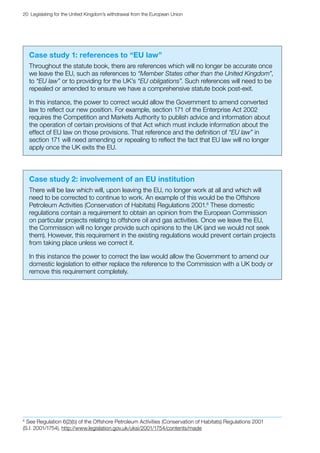 20  Legislating for the United Kingdom’s withdrawal from the European Union
Case study 1: references to “EU law”
Throughout the statute book, there are references which will no longer be accurate once
we leave the EU, such as references to “Member States other than the United Kingdom”,
to “EU law” or to providing for the UK’s “EU obligations”. Such references will need to be
repealed or amended to ensure we have a comprehensive statute book post‑exit.
In this instance, the power to correct would allow the Government to amend converted
law to reflect our new position. For example, section 171 of the Enterprise Act 2002
requires the Competition and Markets Authority to publish advice and information about
the operation of certain provisions of that Act which must include information about the
effect of EU law on those provisions. That reference and the definition of “EU law” in
section 171 will need amending or repealing to reflect the fact that EU law will no longer
apply once the UK exits the EU.
Case study 2: involvement of an EU institution
There will be law which will, upon leaving the EU, no longer work at all and which will
need to be corrected to continue to work. An example of this would be the Offshore
Petroleum Activities (Conservation of Habitats) Regulations 2001.6
These domestic
regulations contain a requirement to obtain an opinion from the European Commission
on particular projects relating to offshore oil and gas activities. Once we leave the EU,
the Commission will no longer provide such opinions to the UK (and we would not seek
them). However, this requirement in the existing regulations would prevent certain projects
from taking place unless we correct it.
In this instance the power to correct the law would allow the Government to amend our
domestic legislation to either replace the reference to the Commission with a UK body or
remove this requirement completely.
6
6 
See Regulation 6(2)(b) of the Offshore Petroleum Activities (Conservation of Habitats) Regulations 2001
(S.I. 2001/1754), http://www.legislation.gov.uk/uksi/2001/1754/contents/made
 