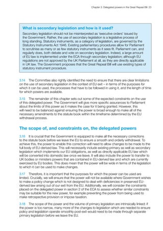 Chapter 3: Delegated powers in the Great Repeal Bill  23 
What is secondary legislation and how is it used?
Secondary legislation should not be misinterpreted as ‘executive orders’ issued by
the Government. Rather, the use of secondary legislation is a legislative process of
long standing. Statutory instruments, as a category of legislation, are governed by the
Statutory Instruments Act 1946. Existing parliamentary procedures allow for Parliament
to scrutinise as many or as few statutory instruments as it sees fit. Parliament can, and
regularly does, both debate and vote on secondary legislation. Indeed, a large amount
of EU law is implemented under the ECA ​through secondary legislation; although EU
regulations are not approved by the UK Parliament at all, as they are directly applicable
in UK law. The Government proposes that the Great Repeal Bill will use existing types of
statutory instrument procedure.
3.14	 The Committee also rightly identified the need to ensure that there are clear limitations
on the use of secondary legislation in the context of EU exit – in terms of the purposes for
which it can be used, the processes that have to be followed in using it, and the length of time
for which powers are available.
3.15	 The remainder of this chapter sets out some of the expected constraints on the use
of this delegated power. The Government will give more specific assurances to Parliament
about the limits of this power as it makes the case for it being granted. However, this
will need to be balanced against ensuring the power is broad enough to make all of the
necessary amendments to the statute book within the timeframe determined by the EU
withdrawal process.
The scope of, and constraints on, the delegated powers
3.16	 It is crucial that the Government is equipped to make all the necessary corrections
to the statute book before we leave the EU to ensure a smooth and orderly withdrawal. To
achieve this, the power to enable this correction will need to allow changes to be made to the
full body of EU-derived law. This will necessarily include existing primary as well as secondary
legislation which implements our EU obligations, as well as directly applicable EU law which
will be converted into domestic law once we leave. It will also include the power to transfer to
UK bodies or ministers powers​that are contained in EU-derived law​​and which are currently
exercised by EU bodies. This does mean that the power will be wide in terms of the legislation
to which it can be used to make changes.
3.17	 Therefore, it is important that the purposes for which the power can be used are
limited. Crucially, we will ensure that the power will not be available where Government wishes
to make a policy change which is not designed to deal with deficiencies in preserved EU-
derived law arising out of our exit from the EU. Additionally, we will consider the constraints
placed on the delegated power in section 2 of the ECA to assess whether similar constraints
may be suitable for the new power, for example preventing the power from being used to
make retrospective provision or impose taxation.
3.18	 The scope of the power and the volume of primary legislation are intrinsically linked: if
the power is too narrow, many more of the changes to legislation which are needed to ensure
policy and legislation operate smoothly post-exit would need to be made through separate
primary legislation before we leave the EU.
 