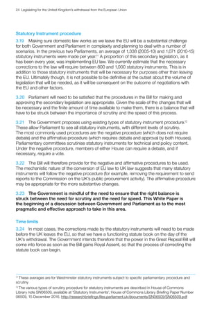 24  Legislating for the United Kingdom’s withdrawal from the European Union
Statutory Instrument procedure
3.19	 Making sure domestic law works as we leave the EU will be a substantial challenge
for both Government and Parliament in complexity and planning to deal with a number of
scenarios. In the previous two Parliaments, an average of 1,338 (2005-10) and 1,071 (2010‑15)
statutory instruments were made per year.11
A proportion of this secondary legislation, as it
has been every year, was implementing EU law. We currently estimate that the necessary
corrections to the law will require between 800 and 1,000 statutory instruments. This is in
addition to those statutory instruments that will be necessary for purposes other than leaving
the EU. Ultimately though, it is not possible to be definitive at the outset about the volume of
legislation that will be needed, as it will be consequent on the outcome of negotiations with
the EU and other factors.
3.20	 Parliament will need to be satisfied that the procedures in the Bill for making and
approving the secondary legislation are appropriate. Given the scale of the changes that will
be necessary and the finite amount of time available to make them, there is a balance that will
have to be struck between the importance of scrutiny and the speed of this process.
3.21	 The Government proposes using existing types of statutory instrument procedure.12
These allow Parliament to see all statutory instruments, with different levels of scrutiny.
The most commonly used procedures are the negative procedure (which does not require
debate) and the affirmative procedure (which requires debate and approval by both Houses).
Parliamentary committees scrutinise statutory instruments for technical and policy content.
Under the negative procedure, members of either House can require a debate, and if
necessary, require a vote.
3.22	 The Bill will therefore provide for the negative and affirmative procedures to be used.
The mechanistic nature of the conversion of EU law to UK law suggests that many statutory
instruments will follow the negative procedure (for example, removing the requirement to send
reports to the Commission on the UK’s public procurement activity). The affirmative procedure
may be appropriate for the more substantive changes.
3.23	 The Government is mindful of the need to ensure that the right balance is
struck between the need for scrutiny and the need for speed. This White Paper is
the beginning of a discussion between Government and Parliament as to the most
pragmatic and effective approach to take in this area.
Time limits
3.24	 In most cases, the corrections made by the statutory instruments will need to be made
before the UK leaves the EU, so that we have a functioning statute book on the day of the
UK’s withdrawal. The Government intends therefore that the power in the Great Repeal Bill will
come into force as soon as the Bill gains Royal Assent, so that the process of correcting the
statute book can begin.
11
These averages are for Westminster statutory instruments subject to specific parliamentary procedure and
scrutiny
12
The various types of scrutiny procedure for statutory instruments are described in House of Commons
Library note SN06509, available at ‘Statutory Instruments’, House of Commons Library Briefing Paper Number
06509, 15 December 2016. http://researchbriefings.files.parliament.uk/documents/SN06509/SN06509.pdf
 