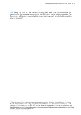 Chapter 3: Delegated powers in the Great Repeal Bill  25 
3.25	 Given that most of these corrections can and will need to be made before the UK
leaves the EU, the powers proposed under the Bill do not need to exist in perpetuity. The
Government will therefore ensure that the power is appropriately time-limited to enact the
required changes.13
13
The importance of time limiting delegated powers was raised by Baroness Fookes (Chair of the House
of Lords Delegated Powers and Regulatory Reform Committee) in an evidence session held by the Lords
Constitution Committee on 25 January 2017, as part of the Committee’s inquiry on the Legislative Process:
http://data.parliament.uk/writtenevidence/committeeevidence.svc/evidencedocument/constitution-committee/
legislative-process/oral/46201.htm, Q131
 