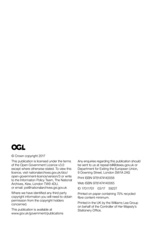 © Crown copyright 2017
This publication is licensed under the terms
of the Open Government Licence v3.0
except where otherwise stated. To view this
licence, visit nationalarchives.gov.uk/doc/
open-government-licence/version/3 or write
to the Information Policy Team, The National
Archives, Kew, London TW9 4DU,
or email: psi@nationalarchives.gsi.gov.uk
Where we have identified any third party
copyright information you will need to obtain
permission from the copyright holders
concerned.
This publication is available at
www.gov.uk/government/publications
Any enquiries regarding this publication should
be sent to us at repeal-bill@dexeu.gov.uk or
Department for Exiting the European Union,
9 Downing Street, London SW1A 2AS
Print ISBN 9781474140058
Web ISBN 9781474140065
ID 17011701 03/17 59227
Printed on paper containing 75% recycled
fibre content minimum.
Printed in the UK by the Williams Lea Group
on behalf of the Controller of Her Majesty’s
Stationery Office.
 