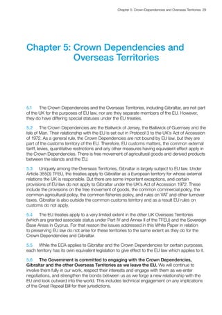 Chapter 5: Crown Dependencies and Overseas Territories  29 
Chapter 5: Crown Dependencies and
Overseas Territories
5.1	 The Crown Dependencies and the Overseas Territories, including Gibraltar, are not part
of the UK for the purposes of EU law, nor are they separate members of the EU. However,
they do have differing special statuses under the EU treaties.
5.2	 The Crown Dependencies are the Bailiwick of Jersey, the Bailiwick of Guernsey and the
Isle of Man. Their relationship with the EU is set out in Protocol 3 to the UK’s Act of Accession
of 1972. As a general rule, the Crown Dependencies are not bound by EU law, but they are
part of the customs territory of the EU. Therefore, EU customs matters, the common external
tariff, levies, quantitative restrictions and any other measures having equivalent effect apply in
the Crown Dependencies. There is free movement of agricultural goods and derived products
between the islands and the EU.
5.3	 Uniquely among the Overseas Territories, Gibraltar is largely subject to EU law. Under
Article 355(3) TFEU, the treaties apply to Gibraltar as a European territory for whose external
relations the UK is responsible. But there are some important exceptions, and certain
provisions of EU law do not apply to Gibraltar under the UK’s Act of Accession 1972. These
include the provisions on the free movement of goods, the common commercial policy, the
common agricultural policy, the common fisheries policy, and rules on VAT and other turnover
taxes. Gibraltar is also outside the common customs territory and as a result EU rules on
customs do not apply.
5.4	 The EU treaties apply to a very limited extent in the other UK Overseas Territories
(which are granted associate status under Part IV and Annex II of the TFEU) and the Sovereign
Base Areas in Cyprus. For that reason the issues addressed in this White Paper in relation
to preserving EU law do not arise for these territories to the same extent as they do for the
Crown Dependencies and Gibraltar.
5.5	 While the ECA applies to Gibraltar and the Crown Dependencies for certain purposes,
each territory has its own equivalent legislation to give effect to the EU law which applies to it.
5.6	 The Government is committed to engaging with the Crown Dependencies,
Gibraltar and the other Overseas Territories as we leave the EU. We will continue to
involve them fully in our work, respect their interests and engage with them as we enter
negotiations, and strengthen the bonds between us as we forge a new relationship with the
EU and look outward into the world. This includes technical engagement on any implications
of the Great Repeal Bill for their jurisdictions.
 