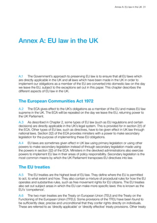 Annex A: EU law in the UK  31 
Annex A: EU law in the UK
A.1	 The Government’s approach to preserving EU law is to ensure that all EU laws which
are directly applicable in the UK and all laws which have been made in the UK in order to
implement our obligations as a member of the EU are converted into domestic law on the day
we leave the EU, subject to the exceptions set out in this paper. This chapter describes the
different aspects of EU law in the UK.
The European Communities Act 1972
A.2	 The ECA gives effect to the UK’s obligations as a member of the EU and makes EU law
supreme in the UK. The ECA will be repealed on the day we leave the EU, returning power to
the UK Parliament.
A.3	 As described in Chapter 2, some types of EU law (such as EU regulations and certain
decisions) are directly applicable in the UK’s legal system. This is provided for in section 2(1) of
the ECA. Other types of EU law, such as directives, have to be given effect in UK law through
national laws. Section 2(2) of the ECA provides ministers with a power to make secondary
legislation for the purpose of implementing these EU obligations.
A.4	 EU laws are sometimes given effect in UK law using primary legislation or using other
powers to make secondary legislation instead of through secondary legislation made using
the powers in section 2(2) of the ECA. Ministers in the devolved administrations also exercise
powers to implement EU law in their areas of policy responsibility. Secondary legislation is the
most common means by which the UK Parliament transposes EU directives into law.
The EU treaties
A.5	 The EU treaties are the highest level of EU law. They define where the EU is permitted
to act, to what extent and how. They also contain a mixture of procedural rules for how the EU
operates and substantive rules, such as free movement rights for EU citizens. The EU treaties
also set out subject areas in which the EU can make more specific laws: this is known as the
EU’s ‘competence’.
A.6	 The two main treaties are the Treaty on European Union (TEU) and the Treaty on the
Functioning of the European Union (TFEU). Some provisions of the TFEU have been found to
be sufficiently clear, precise and unconditional that they confer rights directly on individuals.
These are referred to as ‘directly applicable’ or ‘directly effective’ treaty provisions. Other treaty
 