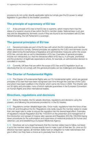 32  Legislating for the United Kingdom’s withdrawal from the European Union
provisions do not confer directly applicable rights but simply give the EU power to adopt
legislation to give effect to the treaties’ provisions.
The principle of supremacy of EU law
A.7	 A key principle of EU law is that EU law is supreme, which means that it has the
status of a superior source of law within the EU’s member states. National laws must give
way and be disapplied by domestic courts if they are found to be inconsistent with EU law.
Notwithstanding, the UK Parliament is sovereign.
The general principles of EU law
A.8	 General principles are part of the EU law with which the EU institutions and member
states are bound to comply. General principles are applied by the CJEU and domestic courts
when determining the lawfulness of legislative and administrative measures within the scope
of EU law, and are also an aid to interpretation of EU law. Examples of general principles
include non-retroactivity (i.e. that the retroactive effect of EU law is, in principle, prohibited)
and the protection of legitimate expectations where, for example, an administrative decision is
cancelled or revoked.
A.9	 Currently, UK laws that are within the scope of EU law and EU legislation (such as
directives) that do not comply with the general principles can be challenged and disapplied.
The Charter of Fundamental Rights
A.10	 The Charter of Fundamental Rights sets out ‘EU fundamental rights’, which are general
principles of EU law that have been recognised over time through the case law of the CJEU
and which have been codified in the Charter which came into force in 2009. The Charter sets
out 50 rights and principles, many of which replicate guarantees in the European Convention
on Human Rights and other international treaties.
Directives, regulations and decisions
A.11	 Below the treaties, the EU adopts directives, regulations and decisions using the
powers, and following the procedures provided for, in the EU treaties.
A.12	 Regulations contain detailed legal rules. Once made, regulations have the force of law
in the UK and throughout the EU. Regulations only rarely require the member states to create
their own legal rules in order to ensure the regulation has the desired legal effect. Examples
of regulations include Regulation (EU) No 1143/2014 on the prevention and management of
the introduction and spread of invasive alien species and Regulation (EC) No 726/2004 laying
down procedures for the authorisation and supervision of medicinal products for human and
veterinary use and establishing a European Medicines Agency.
A.13	 Directives set out a legal framework that the member states have to follow, but leave
it up to the member state to choose exactly how to make it part of their law. So, once an EU
directive has been agreed, all member states have an obligation to make national laws that
give it effect, but they have a choice as to precisely how to do so.
 