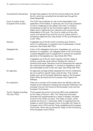 36  Legislating for the United Kingdom’s withdrawal from the European Union
Converted EU-derived law EU laws that applied in the UK the moment before the UK left
the EU, which are converted into domestic law through the
Great Repeal Bill.
Court of Justice of the
European Union (CJEU)
The CJEU has jurisdiction to rule on the interpretation and
application of the treaties. In particular, the Court has jurisdiction
to rule on challenges to the validity of EU acts, in infraction
proceedings brought by the Commission against member
states and on references from national courts concerning the
interpretation of EU acts. The Court is made up of two sub-
courts: the General Court and the Court of Justice (which is
sometimes called the ECJ). See Article 19 TEU and Articles 251
to 281 TFEU.
Decision A legislative act of the EU which is binding upon those to
whom it is addressed. If a decision has no addressees, it binds
everyone. See Article 288 TFEU.
Delegated Act A form of EU delegated instrument. A legislative act, such as a
directive or a regulation, can delegate power to the Commission
to adopt delegated acts to supplement or amend non-essential
elements of the legislative act. See Article 290 TFEU.
Directive A legislative act of the EU which requires member states to
achieve a particular result without dictating the means of
achieving that result. Directives must be transposed into national
law using domestic legislation, in contrast to regulations, which
are enforceable as law in their own right. See Article 288 TFEU.
EU agencies EU agencies are legal entities (separate from the EU institutions)
set up to perform specific tasks under EU law. They include
bodies such as the European Medicines Agency, the European
Police Office (Europol) and the European Union Agency for
Railways.
EU institutions There are a number of EU bodies which are defined under the
Treaties as EU institutions including the European Parliament, the
European Council, the Council of the European Union and the
European Commission.
The EU Treaties (including
TEU and TFEU)
The European Economic Community (EEC) was established
by the Treaty of Rome in 1957. This Treaty has since been
amended and supplemented by a series of treaties, the latest
of which is the Treaty of Lisbon. The Treaty of Lisbon, which
entered into force on 1 December 2009, re-organised the two
treaties on which the European Union is founded: the Treaty on
European Union (TEU) and the Treaty establishing the European
Community, which was re-named the Treaty on the Functioning
of the European Union (TFEU).
 