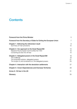 Contents 3 
Contents
Foreword from the Prime Minister5
Foreword from the Secretary of State for Exiting the European Union7
Chapter 1:  Delivering the referendum result9
Summary of main provisions 12
Chapter 2:  Our approach to the Great Repeal Bill13
Repeal of the European Communities Act 1972 13
Converting EU law into UK law 13
Chapter 3:  Delegated powers in the Great Repeal Bill19
The challenge 19
The proposed solution: delegated powers 21
The scope of, and constraints on, the delegated powers 23
Chapter 4:  Interaction with the devolution settlements27
Chapter 5:  Crown Dependencies and Overseas Territories29
Annex A:  EU law in the UK31
Glossary35
 