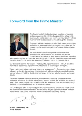 Foreword from the Prime Minister  5 
Foreword from the Prime Minister
The Government’s first objective as we negotiate a new deep
and special partnership with the European Union is to provide
business, the public sector, and everybody in our country with as
much certainty as possible as we move through the process.
This clarity will help people to plan effectively, recruit appropriately
and invest as necessary while the negotiations continue and the
new partnership we will enjoy with the European Union is being
formed.
We have already been able to provide some clarity and
reassurance in certain sectors. For example, last year the
Government acted quickly to give certainty about farm payments
and university funding. And we have also pledged to put the final deal that is agreed between
the UK and the EU to a vote in both Houses of Parliament before it comes into force.
Our decision to convert the ‘acquis’ – the body of European legislation – into UK law at the
moment we repeal the European Communities Act is an essential part of this plan.
This approach will provide maximum certainty as we leave the EU. The same rules and laws
will apply on the day after exit as on the day before. It will then be for democratically elected
representatives in the UK to decide on any changes to that law, after full scrutiny and proper
debate.
This White Paper explains how we will legislate for this approach by introducing a Great
Repeal Bill at the start of the next parliamentary session. This Bill will, wherever practical and
appropriate, convert EU law into UK law from the day we leave so that we can make the right
decisions in the national interest at a time that we choose.
The Great Repeal Bill is an important part of our plan to deliver a smooth and orderly Brexit
that commands the confidence of all. The task ahead may be significant, but I am confident
we can make it a success. This White Paper is an essential step along the way.
Rt Hon Theresa May MP
Prime Minister
 