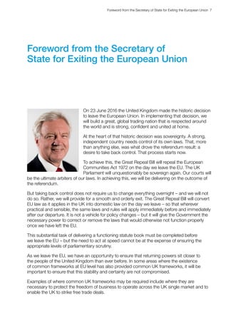 Foreword from the Secretary of State for Exiting the European Union  7 
Foreword from the Secretary of
State for Exiting the European Union
On 23 June 2016 the United Kingdom made the historic decision
to leave the European Union. In implementing that decision, we
will build a great, global trading nation that is respected around
the world and is strong, confident and united at home.
At the heart of that historic decision was sovereignty. A strong,
independent country needs control of its own laws. That, more
than anything else, was what drove the referendum result: a
desire to take back control. That process starts now.
To achieve this, the Great Repeal Bill will repeal the European
Communities Act 1972 on the day we leave the EU. The UK
Parliament will unquestionably be sovereign again. Our courts will
be the ultimate arbiters of our laws. In achieving this, we will be delivering on the outcome of
the referendum.
But taking back control does not require us to change everything overnight – and we will not
do so. Rather, we will provide for a smooth and orderly exit. The Great Repeal Bill will convert
EU law as it applies in the UK into domestic law on the day we leave – so that wherever
practical and sensible, the same laws and rules will apply immediately before and immediately
after our departure. It is not a vehicle for policy changes – but it will give the Government the
necessary power to correct or remove the laws that would otherwise not function properly
once we have left the EU.
This substantial task of delivering a functioning statute book must be completed before
we leave the EU – but the need to act at speed cannot be at the expense of ensuring the
appropriate levels of parliamentary scrutiny.
As we leave the EU, we have an opportunity to ensure that returning powers sit closer to
the people of the United Kingdom than ever before. In some areas where the existence
of common frameworks at EU level has also provided common UK frameworks, it will be
important to ensure that this stability and certainty are not compromised.
Examples of where common UK frameworks may be required include where they are
necessary to protect the freedom of business to operate across the UK single market and to
enable the UK to strike free trade deals.
 