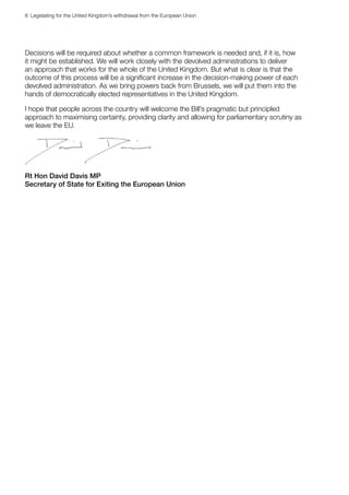 8  Legislating for the United Kingdom’s withdrawal from the European Union
Decisions will be required about whether a common framework is needed and, if it is, how
it might be established. We will work closely with the devolved administrations to deliver
an approach that works for the whole of the United Kingdom. But what is clear is that the
outcome of this process will be a significant increase in the decision-making power of each
devolved administration. As we bring powers back from Brussels, we will put them into the
hands of democratically elected representatives in the United Kingdom.
I hope that people across the country will welcome the Bill’s pragmatic but principled
approach to maximising certainty, providing clarity and allowing for parliamentary scrutiny as
we leave the EU.
Rt Hon David Davis MP
Secretary of State for Exiting the European Union
 