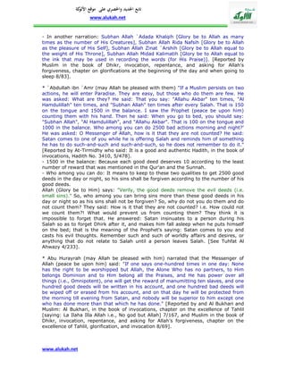 ‫تابع اجلديد واحلصري على موقع كة‬
               ‫األلو‬
                    www.alukah.net


- In another narration: Subhan Allah `Adada Khalqih [Glory be to Allah as many
times as the number of His Creatures], Subhan Allah Rida Nafsih [Glory be to Allah
as the pleasure of His Self], Subhan Allah Zinat `Arshih [Glory be to Allah equal to
the weight of His Throne], Subhan Allah Midad Kalimatih [Glory be to Allah equal to
the ink that may be used in recording the words (for His Praise)]. [Reported by
Muslim in the book of Dhikr, invocation, repentance, and asking for Allah's
forgiveness, chapter on glorifications at the beginning of the day and when going to
sleep 8/83].

* `Abdullah ibn `Amr (may Allah be pleased with them) "If a Muslim persists on two
actions, he will enter Paradise. They are easy, but those who do them are few. He
was asked: What are they? He said: That you say: "Allahu Akbar" ten times, "Al
Hamdulillah" ten times, and "Subhan Allah" ten times after every Salah. That is 150
on the tongue and 1500 in the balance. I saw the Prophet (peace be upon him)
counting them with his hand. Then he said: When you go to bed, you should say:
"Subhan Allah", "Al Hamdulillah", and "Allahu Akbar". That is 100 on the tongue and
1000 in the balance. Who among you can do 2500 bad actions morning and night?'
He was asked: O Messenger of Allah, how is it that they are not counted? He said:
Satan comes to one of you while he is offering Salah and reminds him of something
he has to do such-and-such and such-and-such, so he does not remember to do it."
[Reported by At-Tirmidhy who said: It is a good and authentic Hadith, in the book of
invocations, Hadith No. 3410, 5/478].
- 1500 in the balance: Because each good deed deserves 10 according to the least
number of reward that was mentioned in the Qur'an and the Sunnah.
- Who among you can do: It means to keep to these two qualities to get 2500 good
deeds in the day or night, so his sins shall be forgiven according to the number of his
good deeds.
Allah (Glory be to Him) says: "Verily, the good deeds remove the evil deeds (i.e.
small sins)." So, who among you can bring sins more than these good deeds in his
day or night so as his sins shall not be forgiven? So, why do not you do them and do
not count them? They said: How is it that they are not counted? i.e. How could not
we count them?! What would prevent us from counting them? They think it is
impossible to forget that. He answered: Satan insinuates to a person during his
Salah so as to forget Dhirk after it, and makes him fall asleep when he puts himself
on the bed; that is the meaning of the Prophet's saying: Satan comes to you and
casts his evil thoughts. Remember such and such of worldly affairs and desires, or
anything that do not relate to Salah until a person leaves Salah. [See Tuhfat Al
Ahwazy 4/233].

* Abu Hurayrah (may Allah be pleased with him) narrated that the Messenger of
Allah (peace be upon him) said: "If one says one-hundred times in one day: None
has the right to be worshipped but Allah, the Alone Who has no partners, to Him
belongs Dominion and to Him belong all the Praises, and He has power over all
things (i.e., Omnipotent), one will get the reward of manumitting ten slaves, and one
hundred good deeds will be written in his account, and one hundred bad deeds will
be wiped off or erased from his account, and on that day he will be protected from
the morning till evening from Satan, and nobody will be superior to him except one
who has done more than that which he has done." [Reported by and Al Bukhari and
Muslim: Al Bukhari, in the book of invocations, chapter on the excellence of Tahlil
[saying: La Ilaha Illa Allah i.e., No god but Allah] 7/167, and Muslim in the book of
Dhikr, invocation, repentance, and asking for Allah's forgiveness, chapter on the
excellence of Tahlil, glorification, and invocation 8/69].



www.alukah.net
 