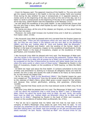 ‫تابع اجلديد واحلصري على موقع كة‬
               ‫األلو‬
                    www.alukah.net


- Imam An-Nawawy said: The apparent meaning of the Hadith is: The one who shall
get the reward mentioned in the Hadith is the one who recites Tahlil one hundred
times during his day whether he says it consecutively or in separate sessions, or
recites some at the beginning of the day and some at the end of the day, but it is
better to recite it consecutively at the beginning of the day to be a protection for him
all his day long. [Sahih Muslim with the explanation of An-Nawawy 17/17].
- He said about the excellence of this great Hadith: It was authentically proven that
the one who frees a slave, Allah shall expiate by each organ of him an organ of the
releaser from Hell.
- By freeing one slave, all the sins of the releaser are forgiven, so how about freeing
more than one slave!
- Moreover, his ranks shall increase one hundred times and it shall be a protection
from Satan. [Ibid: 17/18].

* Abu Hurayrah (may Allah be pleased with him) narrated that the Prophet (peace be
upon him) said: "There are two expressions which are very easy for the tongue to
say, but they are very heavy in the balance and are very dear to the Beneficent
(Allah), and they are: Subhan Allah Al `Azim and Subhan Allah Wa Bihamdihi."
[Reported by Al Bukhari and Muslim: with the wording of the former. Sahih Al
Bukhari in the book of invocations, chapter on the excellence of glorifications 7/168,
and Sahih Muslim in the book of invocations, chapter on the excellence of Tahlil,
glorification, and invocation 8/70].

* Abu Hurayrah (may Allah be pleased with him) said: The Messenger of Allah said:
"He who recites in the morning and in the evening the statement: Subhan Allahi wa
Bihamdihi (Glory be to Allah and all praises be to Allah) one hundred times, will not
be surpassed on the Day of Resurrection by anyone with better deeds than one who
utters the same words or utters more of these words." [Reported by Muslim in the
book of invocations, chapter on the excellence of Tahlil (saying: La Ilaha Illa Allah)
8/69].
- Al Hafizh ibn Hajar said about the first Hadith: It contains exhortation to this kind
of Dhikr and exhortation to sticking to it because all obligatory duties are hard for
oneself, but this is easy and causes the scale of deeds to be heavy as hard actions
do, so man should not neglect that.
- As for his saying: "Dear to the Beneficent (Allah)," the Prophet (peace be upon
him) singled out "The Beneficent" from the 99 names of Allah to draw the attentions
to the vastness of Allah's Mercy where Allah gives a great reward for few actions,
and because they contain glorification, praising, and greatness. [Fathul-Bary
11/208].
- It was reported that these words are the most beloved words to Allah (may He be
Exalted).
- Abu Dhar (may Allah be pleased with him) said: The Messenger of Allah said: "Shall
I tell you about the expression that is most loved by Allah? I said: O Messenger
Allah, inform me about the words liked most by Allah. He said: Verily, the words
liked most by Allah are: Subhan Allahi wa Bihamdihi (Glory be to Allah and all
praises be to Allah)." [Reported by Muslim in the book of Dhikr and invocation,
chapter on the excellence of Subhan Allah wa Bihamdih, No. 2731].

* Mus`ab ibn Sa`d reported that his father told him that he had been in the
company of Allah's Messenger (may peace be upon him) then he said: "Is one
amongst you powerless to get one thousand virtues every day. Amongst those who
had been sitting there, one asked: How one amongst us can get one thousand good
deeds everyday? He said: Recite: "Glorified be Allah" one hundred times for (by


www.alukah.net
 