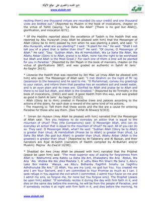 ‫تابع اجلديد واحلصري على موقع كة‬
               ‫األلو‬
                    www.alukah.net


reciting them) one thousand virtues are recorded (to your credit) and one thousand
vices are blotted out." [Reported by Muslim in the book of invocations, chapter on
the virtue of Tahlil (saying: "La Ilaha Illa Allah" [There is no god but Allah]),
glorification, and invocation 8/71].

* Of the Hadiths reported about the excellence of Tasbih is the Hadith that was
reported by Abu Hurayrah (may Allah be pleased with him) that the Messenger of
Allah (Glory be to Him) passed by him when he was planting a plant, and said: "O
Abu Hurayrah, what are you planting?" I said: "A plant for me." He said: "Shall I not
tell you of a plant that is better than this?" He said: "Of course, O Messenger of
Allah." He said: "Say: 'Subhan Allah, Wa Al Hamdulillah, Wa La Ilaha Illa Allah, Wa
Allahu Akbar (Glory is to Allah, praise is to Allah, none has the right to be worshiped
but Allah and Allah is the Most Great.)' For each one of them a tree will be planted
for you in Paradise." [Reported by Ibn Majah in the book of manners, chapter on the
virtue of glorifications 3807, and was graded as authentic in Sahih Al Jami`
As-Saghir 2613].

* Likewise the Hadith that was reported by Ibn Mas`ud (may Allah be pleased with
him) who said: The Messenger of Allah said: "I met Ibrahim on the night of Mi`raj
(ascension to the heavens) and he said to me: "O Muhammad, convey my greetings
to your nation, and inform them that paradise has an excellent soil and sweet water,
and is an even plain and its trees are: Glorified be Allah and praise be to Allah and
there is no God but Allah, and Allah is the Greatest." [Reported by At-Tirmidhy in the
book of invocations, (3462) and said: A good Hadith from this way, and was graded
as good in Sahih Al Jami` As-Saghir (5152)].
- Allah (Glory be to Him) created in Paradise trees and palaces according to the
actions of the doers, for each doer a reward of the same kind of his actions.
- The meaning is: Tell them that these words and the like are a cause for entering
Paradise for those who say them. [See Tuhfat Al Ahwazy 9/303].

* `Imran ibn Husayn (may Allah be pleased with him) narrated that the Messenger
of Allah said: "Are you helpless to do everyday an action that is equal to the
mountain of Uhud? They (the Companions) said: O Messenger Allah, who can do
everyday an action that is equal to the mountain of Uhud? He said: All of you can do
so. They said: O Messenger Allah, what? He said: "Subhan Allah (Glory be to Allah)
is greater than Uhud, Al Hamdullilah (Praise be to Allah) is greater than Uhud, La
Ilaha Illa Allah (No god but Allah) is greater than Uhud, Allahu Akbar (Allah is the
greatest) is greater than Uhud." [Reported by At-Tabarany and Al Bazzar, and their
narrators are Rijal Al-Sahih (narrators of Hadith compiled by Al-Bukhari and/or
Muslim). Majma` Az-Zwa'id 10/90].

* Shaddad ibn Aws (may Allah be pleased with him) narrated that the Prophet
(peace be upon him) said: "The most superior way of asking for forgiveness from
Allah is: 'Allahumma anta Rabby La Ilaha Illa Ant, Khalaqtany Wa Ana `Abduk, Wa
Ana `Ala `Ahdika Wa Wa`dika Mastata`t, A`udhu Bika Min Sharri Ma Sana`t, Abu'u
Laka Bini`matika `Alayya, wa Abu'u Bidhanby Faghfirli Innahu La Yaghfiru
Adhdhunuba Illa Ant." [O Allah, You are my Lord, no god but You. You created me
and I am Your Servant, and I am committed to Your Promise as much as I can. I
seek refuge in You against the evil which I committed. I admit Your Favor on me and
I admit my sins, so forgive me, for none but You forgive sins]. The Prophet (peace
be upon him) added: "If somebody recites it during the day with firm faith in it, and
dies on the same day before the evening, he will be from the people of Paradise; and
if somebody recites it at night with firm faith in it, and dies before the morning, he


www.alukah.net
 