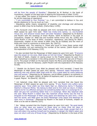 ‫تابع اجلديد واحلصري على موقع كة‬
               ‫األلو‬
                     www.alukah.net


will be from the people of Paradise." [Reported by Al Bukhari in the book of
invocations, chapter on the best type of seeking the forgiveness of Allah 7/145].
- It was called "the master of forgiveness" because it is a comprehensive invocation
for all the meanings of repentance.
- "I am committed to Your Promise," i.e., I am committed to believe in You and
devote obedience to You as much as I can.
- Stipulating ability means recognition of disability and shortage and attributing
power to Allah (may He be Exalted). [Fathul-Bary 11/99].

* Abu Hurayrah (may Allah be pleased with him) narrated that the Messenger of
Allah (peace be upon him) said: "Allah has ninety-nine names, i.e. one-hundred
minus one, and whoever knows them will enter Paradise." [Reported by Al Bukhari
and Muslim with the wordings of Imam Muslim. Sahih Al Bukhari in the book of
invocations, chapter on: Allah has one hundred names minus one, No. (2392) and
Sahih Muslim in the book of Dhikr, invocation, repentance, and asking for Allah's
forgiveness, chapter on the names of Allah (may He be Exalted) and the merit of
those who count or memorize or know them, No. (2677)].
- An-Nawawy said: The meaning is: Those who count or know these names shall
enter Paradise, not just mentioning the number of the names. [Sahih Muslim with
the explanation of An-Nawawy 17/5].

* He also narrated that the Messenger of Allah (peace be upon him) said: "If anyone
says the prayer on me once, Allah prays on him ten times." [Reported by Muslim in
the book of Salah, chapter on saying prayer to the Prophet (peace be upon him)
after Tashahhud (a recitation in the sitting position in the second/ last unit of Prayer)
2/17]. The prayer of Allah on His Servants means His Mercy and doubling the reward
as reported by Imam An-Nawawy. [Sahih Muslim with the explanation of An-Nawawy
4/128].

* `Ubadah ibn As-Samit (may Allah be pleased with him) narrated: I heard the
Messenger of Allah (peace be upon him) saying: "Whoever seeks forgiveness for
believing men and women Allah shall write for him a good deed for every believing
men and women." [Reported by At-Tabarany, and Al Albany graded it as authentic in
Sahih Al Jami` As-Saghir (6026). Al Hafizh Al Haythamy said: It is chain of narration
is good. Majma` Az-Zawa'id]. 10/210].

* Um Salamah (may Allah be pleased with her) narrated that she heard the
Messenger of Allah (peace be upon him) saying: "If any Muslim who suffers some
calamity says: 'Inna Lillahi wa Inna Ilayhi Raji`un, Allahumma Ajirny fi Musibaty
Wakhluf Li Khayran Minha.' We belong to Allah and to Him shall we return; O Allah,
reward me for my affliction and give me something better than it in exchange for it,"
Allah will give him something better than it in exchange. When Abu Salamah died
she said: What Muslim is better than Abu Salamah whose family was the first to
emigrate to the Messenger of Allah (may peace and blessings be upon him). I then
said the words, and Allah gave me God's Messenger (may peace and blessings be
upon him) in exchange." [Reported by Muslim in the book of funerals, chapter on
what is to be said at calamity 3/37].

* Ibn `Abbas narrated that the Prophet (peace be upon him) said: "No good deeds
done on other days are superior to those done on these (first ten days of
Dhul-Hijjah). They said: Not even Jihad? He said: Not even Jihad, except that of a
man who does it by putting himself and his property in danger (for Allah's sake) and
does not return with any of those things." [Reported by Al Bukhari in the book of the


www.alukah.net
 