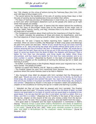 ‫تابع اجلديد واحلصري على موقع كة‬
               ‫األلو‬
                    www.alukah.net


two `Eid, chapter on the virtue of actions during the Tashreeq Days (the 11th, 12th
and 13th days of Dhul-Hijjah) 2/7].
- The secret behind the excellence of the acts of worship during these days is that
the acts of worship during heedlessness times are better than others.
- The Days of Tashreeq are days of heedlessness in most times, so, a worshipper has
a merit over other worshippers elsewhere such as the people who stand up at night
while most people are asleep.
- However, Al Hafizh ibn Hajar said: It seems that the reason behind the excellence
of the Ten Days of Dhul-Hijjah traces back to the presence of the major acts of
worship: Salah, fasting, charity, and Hajj, whereas there is no other month contains
all these acts of worship.
- The Companions' question about Jihad confirms the importance of Jihad for them.
- The Hadith indicates the greatness of Jihad and shows its classification, and that
the final objective of Jihad is giving oneself to Allah. [See Fathul-Bary 2/459 461].

* Moses ibn `Ali said: I heard my father reporting from `Uqbah ibn `Amir who
narrated: When we were in Suffah, the Messenger of Allah (may peace and blessings
be upon him) came out and said: "Which of you would like to go out every morning
to Buthan or Al `Aqiq and bring two large she-camels without being guilty of sin or
without severing the ties of kinship? We said: O Messenger of Allah, we would like to
do it. Upon this he said: Does not one of you go out in the morning to the masjid and
teach or recite two Ayahs from the Book of Allah, the Majestic and Glorious? That is
better for him than two she-camels, and three Ayahs are better (than three
she-camels). and four Ayahs are better for him than four (she-camels), and to on
their number in camels." [Reported by Muslim in the book of travelers' Salah and
shortening it, chapter on the excellence of reciting the Glorious Qur'an in Salah and
learning it 2/197].
- As-Suffah: A shaded place in the Prophetic Masjid where poor migrants live in, they
were named: The people of Suffah.
- Buthan is a place near Medina, and Al `Aqiq is a valley therein.
- The Prophet (peace be upon him) mentioned them because they are the nearest
positions where the camel markets used to be held in Medina.

* Abu Hurayrah (may Allah be pleased with him) narrated that the Messenger of
Allah said: "Would any one of you like, when he returns to his family, to find there
three large, fat, pregnant she-camels? We said: Yes. Upon this he said: Three verses
that one of you recites in his prayer are better for him than three large, fat, pregnant
she-camels." [Reported by Muslim in the book of Travelers' Salah and shortening it,
chapter on the excellence of reciting the Qur'an in Salah and learning it 2/196].

* `Abdullah ibn Mas`ud (may Allah be pleased with him) narrated: The Prophet
(peace be upon him) said: "If anyone recites a letter from the Book of Allah, he shall
receive one good deed [in his book of record] and one good deed is multiplied to ten
good deeds. I do not say that Alif Lam Mim is one letter, but Alif is a letter, Mim is a
letter, and Mim is a letter." [Reported by At-Tirmidhy in the book of the virtues of
the Qur'an, chapter on the reward of the one who recites a letter from the Qur'an,
No. 2910, 5/175. He said: This is a good, authentic, and odd Hadith from this way].
- One good deed is multiplied and the least multiplication is mentioned in Allah's
Saying: "Whoever brings a good deed (Islâmic Monotheism and deeds of obedience
to Allâh and His Messenger peace be upon him) shall have ten times the like thereof
to his credit." [Surat Al An`am: 160]. "Allâh gives manifold increase to whom He
wills. And Allâh is All-Sufficient for His creatures' needs, All-Knower." [Surat Al
Baqarah: 261].


www.alukah.net
 