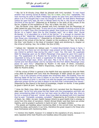 ‫تابع اجلديد واحلصري على موقع كة‬
               ‫األلو‬
                    www.alukah.net


* Abu Sa`id Al Khudry (may Allah be pleased with him) narrated: "A man heard
another man reciting (Surat Al Ikhlas) 'Say He is Allah, (the) One.' repeatedly. The
next morning he came to Allah's Messenger (peace be upon him) and informed him
about it as if he thought that it was not enough to recite. On that Allah's Messenger
(peace be upon him) said: By Him in Whose Hand my life is, this Surah is equal to
one-third of the Qur'an!" [Reported by Al Bukhari in the book of the virtues of the
Qur'an, chapter on the excellence of "Say: He is Allah, the One." 6/105].
- Abu Ad-Darda' (may Allah be pleased with him) narrated that the Messenger of
Allah (peace be upon him) said: "Is any one of you incapable of reciting a third of the
Qur'an in a night? They (the Companions) asked: How could one recite a third of the
Qur'an (in a night)? Upon this he (the Prophet) said:" He is Allah, One" (Surat
As-Samad: 1) is equivalent to a third of the Qur'an." It is enough to mention the
saying of Ibn `Abdul-Bar: Whoever accepted this Hadith apparently is more sincere
than those who interpreted it." [Reported by Al Bukhari and Muslim: Al Bukhari in
the book of the virtues of the Qur'an, chapter on the excellence of "Say: He is Allah,
the One," and Muslim in the book of travelers' Salah and shortening it, chapter on
the virtue of reciting: Say: He is Allah, the One 2/199].

* Safwan ibn `Abdullah ibn Safwan said: "I visited Abud-Darda's house in Syria. I
did not find him there but Um Ad-Darda' (was present at the house). She said: Do
you intend to perform Hajj during this year? I said: Yes. She said: Do supplicate
Allah for blessings upon us, for Allah's Messenger (may peace be upon him) used to
say: The supplication of a Muslim for his brother at his back (in his absence) is
responded so long as he makes a supplication for blessings for his brother and the
commissioned Angel says: Amen, and says: May it be for you too I went to the
market and met Abud-Darda' and he narrated like this from Allah's Messenger (may
peace be upon him)." [Reported by Muslim in the book of Dhikr, invocation,
repentance, and asking for Allah's forgiveness, chapter on the virtue of invoking
Allah for Muslims 8/86].

* Of the virtues of Dhikr in general is the Hadith that was reported by Anas ibn Malik
(may Allah be pleased with him) that the Messenger of Allah (peace be upon him)
said: "I sit in the company of the people who remember Allah, the Exalted, from the
Morning Salah till the sun rises is clearer to me than that I emancipate four slaves
from the children of Isma`il, and that I sit with the people who remember Allah from
afternoon prayer till the sun sets is dearer to me than that I emancipate four slaves."
[Reported by Abu Dawud in the book of knowledge, chapter on stories. It was graded
as good in Sahih Al Jami` As-Saghir (5036)].

* Anas ibn Malik (may Allah be pleased with him) narrated that the Messenger of
Allah said: "As for him who prays the Fajr Salah with the congregation and then sits
down remembering Allah till the sun has risen when he offers two Rak`ahs, there is
for him a reward of Hajj and `Umrah. Anas (may Allah be pleased with him) reported
that he said: "Complete, complete, complete!" [Reported by At-Tirmidhy in the book
of Salah, No. (586). He said: Hadith Hassan Gharib (a good Hadith that is strange to
come from this chain of narration). Sheikh Ahmad Shakir said that there are similar
Hadiths, and he graded it authentic in Sahih Al Jami` As-Saghir (6346)].
- The people are heedless about mentioning Allah in the current time, but they are
preferring sleep, particularly in our time, therefore this great reward is for those who
busy themselves with mentioning Allah.

* I mention this Hadith, however it is related to the expiations of sins, because it is
daily repeated while most Muslims are heedless about the great reward.


www.alukah.net
 