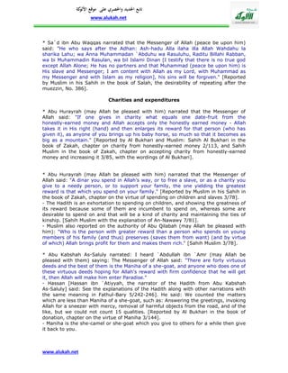 ‫تابع اجلديد واحلصري على موقع كة‬
               ‫األلو‬
                    www.alukah.net



* Sa`d ibn Abu Waqqas narrated that the Messenger of Allah (peace be upon him)
said: "He who says after the Adhan: Ash-hadu Alla ilaha illa Allah Wahdahu la
sharika Lahu; wa Anna Muhammadan `Abduhu wa Rasuluhu, Raditu Billahi Rabban,
wa bi Muhammadin Rasulan, wa bil Islami Dinan [I testify that there is no true god
except Allah Alone; He has no partners and that Muhammad (peace be upon him) is
His slave and Messenger; I am content with Allah as my Lord, with Muhammad as
my Messenger and with Islam as my religion], his sins will be forgiven." [Reported
by Muslim in his Sahih in the book of Salah, the desirability of repeating after the
muezzin, No. 386].

                             Charities and expenditures

* Abu Hurayrah (may Allah be pleased with him) narrated that the Messenger of
Allah said: "If one gives in charity what equals one date-fruit from the
honestly-earned money and Allah accepts only the honestly earned money - Allah
takes it in His right (hand) and then enlarges its reward for that person (who has
given it), as anyone of you brings up his baby horse, so much so that it becomes as
big as a mountain." [Reported by Al Bukhari and Muslim: Sahih Al Bukhari in the
book of Zakah, chapter on charity from honestly-earned money 2/113, and Sahih
Muslim in the book of Zakah, chapter on accepting charity from honestly-earned
money and increasing it 3/85, with the wordings of Al Bukhari].


* Abu Hurayrah (may Allah be pleased with him) narrated that the Messenger of
Allah said: "A dinar you spend in Allah's way, or to free a slave, or as a charity you
give to a needy person, or to support your family, the one yielding the greatest
reward is that which you spend on your family." [Reported by Muslim in his Sahih in
the book of Zakah, chapter on the virtue of spending on children and slaves 3/78].
- The Hadith is an exhortation to spending on children, and showing the greatness of
its reward because some of them are incumbent to spend on, whereas some are
desirable to spend on and that will be a kind of charity and maintaining the ties of
kinship. [Sahih Muslim with the explanation of An-Nawawy 7/81].
- Muslim also reported on the authority of Abu Qilabah (may Allah be pleased with
him): "Who is the person with greater reward than a person who spends on young
members of his family (and thus) preserves (saves them from want) (and by virtue
of which) Allah brings profit for them and makes them rich." [Sahih Muslim 3/78].

* Abu Kabshah As-Saluly narrated: I heard `Abdullah ibn `Amr (may Allah be
pleased with them) saying: The Messenger of Allah said: "There are forty virtuous
deeds and the best of them is the Maniha of a she-goat, and anyone who does one of
these virtuous deeds hoping for Allah's reward with firm confidence that he will get
it, then Allah will make him enter Paradise."
- Hassan [Hassan ibn `Atiyyah, the narrator of the Hadith from Abu Kabshah
As-Saluly] said: See the explanations of the Hadith along with other narrations with
the same meaning in Fathul-Bary 5/242-246]. He said: We counted the matters
which are less than Maniha of a she-goat, such as: Answering the greetings, invoking
Allah for a sneezer with mercy, removal of harmful objects from the road, and of the
like, but we could not count 15 qualities. [Reported by Al Bukhari in the book of
donation, chapter on the virtue of Maniha 3/144].
- Maniha is the she-camel or she-goat which you give to others for a while then give
it back to you.



www.alukah.net
 
