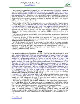 ‫تابع اجلديد واحلصري على موقع كة‬
               ‫األلو‬
                    www.alukah.net


* Abu Hurayrah (may Allah be pleased with him) narrated that the Prophet (peace be
upon him) said: "The one who looks after a widow or a poor person is like a Mujahid
(warrior) who fights for Allah's Cause, or like him who performs prayers all the night
and fasts all the day." [Reported by Al Bukhari and Muslim: Al Bukhari in the book of
manners, chapter on the one who looks after a needy 7/77, and Sahih Muslim in the
book of asceticism, chapter on kind treatment to widows, the needy, and orphans
8/221, with the wordings of Muslim].

* Sahl ibn Sa`d (may Allah be pleased with him) narrated that the Prophet (peace
be upon him) said: "I and the one who looks after an orphan will be like this in
Paradise, showing his middle and index fingers and separating them." [Reported by
Al Bukhari and Muslim: Sahih Al Bukhari in the book of manners, chapter the virtue
of those who look after an orphan 7/76, and Sahih Muslim in the book of asceticism,
chapter on kind treatment to widows and orphans 8/221, with the wordings of Al
Bukhari].
- The one who looks after an orphan is the one who spends, buys clothes, disciplines,
and rears an orphan.
- This virtue is given to those who look after orphans with their own money or a
guardian who looks after an orphan from the orphan's money. [Sahih Muslim with
the explanation of An-Nawawy 18/113].
- Ibn Hajar reported the saying of Ibn Battal: It is the duty of every person hears
this Hadith to act accordingly in order to be a companion to the Prophet (peace be
upon him) in Paradise, and there is no degree in the Hereafter better than this.
- Ibn Hajar said: Probably, the meaning is the nearness of degree in case of entering
Paradise. [see Fathul-Bary 10/436].

                                         Jihad
Abu Hurayrah (may Allah be pleased with him) narrated that the Messenger of Allah
said: "Whoever believes in Allah and His Messenger, offer prayer perfectly and fasts
the month of Ramadan, will rightfully be granted Paradise by Allah, no matter
whether he fights in Allah's Cause or remains in the land where he is born." The
people said, "O Allah's Messenger! Shall we acquaint the people with this good
news?" He said, "Paradise has one-hundred grades which Allah has reserved for the
Mujahidin who fight in His Cause, and the distance between each of two grades is
like the distance between the Heaven and the Earth. So, when you ask Allah (for
something), ask for Al Firdaws which is the best and highest part of Paradise." (i.e.
The sub-narrator added, "I think the Prophet (peace be upon him) also said: 'Above
it (i.e. Al Firdaws) is the Throne of Beneficent (i.e. Allah), and from it originate the
rivers of Paradise."). [Reported by Al Bukhari, in the book of Jihad and battles,
chapter on Mujahedeen for Allah's Sake 3/201].
- "Remains in the land where he is born:" It contains amusement for those whom
were prevented from Jihad, and telling them that they are not deprived of the
reward, but they shall reach Paradise by faith and other obligatory acts of worship
even if he is in a lower degree than Mujahidin.
- Ibn Hajar deducted from the apparent meaning of the Hadith that the meaning is:
Do not give glad tidings to people with entering Paradise from those who believed
and fulfilled the obligatory actions due on him so as not to stop actions and do not
exert efforts in worship to reach better degrees that are obtained by Jihad.
- The Hadith stresses that the degree of a Mujahid may be obtained by non-Mujahid
either by sincere intention or other equivalent righteous deeds because the
Messenger commanded all people of invoking Allah to obtain the Firdaws after he
had informed them of what Allah prepared for Mujahedeen. [See Fathul-Bary 6/12 -
13].


www.alukah.net
 