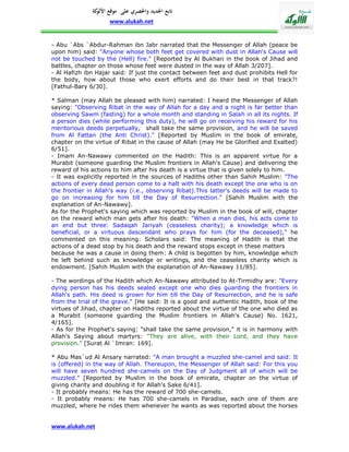 ‫تابع اجلديد واحلصري على موقع كة‬
               ‫األلو‬
                    www.alukah.net


- Abu `Abs `Abdur-Rahman ibn Jabr narrated that the Messenger of Allah (peace be
upon him) said: "Anyone whose both feet get covered with dust in Allah's Cause will
not be touched by the (Hell) fire." [Reported by Al Bukhari in the book of Jihad and
battles, chapter on those whose feet were dusted in the way of Allah 3/207].
- Al Hafizh ibn Hajar said: If just the contact between feet and dust prohibits Hell for
the body, how about those who exert efforts and do their best in that track?!
[Fathul-Bary 6/30].

* Salman (may Allah be pleased with him) narrated: I heard the Messenger of Allah
saying: "Observing Ribat in the way of Allah for a day and a night is far better than
observing Sawm (fasting) for a whole month and standing in Salah in all its nights. If
a person dies (while performing this duty), he will go on receiving his reward for his
meritorious deeds perpetually, shall take the same provision, and he will be saved
from Al Fattan (the Anti Christ)." [Reported by Muslim in the book of emirate,
chapter on the virtue of Ribat in the cause of Allah (may He be Glorified and Exalted)
6/51].
- Imam An-Nawawy commented on the Hadith: This is an apparent virtue for a
Murabit (someone guarding the Muslim frontiers in Allah's Cause) and delivering the
reward of his actions to him after his death is a virtue that is given solely to him.
- It was explicitly reported in the sources of Hadiths other than Sahih Muslim: "The
actions of every dead person come to a halt with his death except the one who is on
the frontier in Allah's way (i.e., observing Ribat).This latter's deeds will be made to
go on increasing for him till the Day of Resurrection." [Sahih Muslim with the
explanation of An-Nawawy].
As for the Prophet's saying which was reported by Muslim in the book of will, chapter
on the reward which man gets after his death: "When a man dies, his acts come to
an end but three: Sadaqah Jariyah (ceaseless charity); a knowledge which is
beneficial, or a virtuous descendant who prays for him (for the deceased)," he
commented on this meaning: Scholars said: The meaning of Hadith is that the
actions of a dead stop by his death and the reward stops except in these matters
because he was a cause in doing them: A child is begotten by him, knowledge which
he left behind such as knowledge or writings, and the ceaseless charity which is
endowment. [Sahih Muslim with the explanation of An-Nawawy 11/85].

- The wordings of the Hadith which An-Nawawy attributed to At-Tirmidhy are: "Every
dying person has his deeds sealed except one who dies guarding the frontiers in
Allah's path. His deed is grown for him till the Day of Resurrection, and he is safe
from the trial of the grave." [He said: It is a good and authentic Hadith, book of the
virtues of Jihad, chapter on Hadiths reported about the virtue of the one who died as
a Murabit (someone guarding the Muslim frontiers in Allah's Cause) No. 1621,
4/165].
- As for the Prophet's saying: "shall take the same provision," it is in harmony with
Allah's Saying about martyrs: "They are alive, with their Lord, and they have
provision." [Surat Al `Imran: 169].

* Abu Mas`ud Al Ansary narrated: "A man brought a muzzled she-camel and said: It
is (offered) in the way of Allah. Thereupon, the Messenger of Allah said: For this you
will have seven hundred she-camels on the Day of Judgment all of which will be
muzzled." [Reported by Muslim in the book of emirate, chapter on the virtue of
giving charity and doubling it for Allah's Sake 6/41].
- It probably means: He has the reward of 700 she-camels.
- It probably means: He has 700 she-camels in Paradise, each one of them are
muzzled, where he rides them whenever he wants as was reported about the horses


www.alukah.net
 
