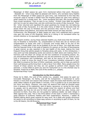 ‫تابع اجلديد واحلصري على موقع كة‬
               ‫األلو‬
                    www.alukah.net


Messenger of Allah (peace be upon him) mentioned before that point. Moreover,
`Abdullah ibn `Umar (may Allah be pleased with them), who narrated many Hadiths
from the Messenger of Allah (peace be upon him), was mentioned to him that Abu
Hurayrah used to narrate a Hadith from the Prophet (peace be upon him) stating a
great reward for a simple work. Ibn `Umar wondered and said: Abu Hurayrah might
have mixed narrations. Then he sent to our mother `A'ishah (may Allah be pleased
with her) to ask her about that, and she confirmed the words of Abu Hurayrah. Then,
Ibn `Umar returned and regretted the great goodness he missed [by not believing
the words of Abu Hurayrah]. It is the wide mercy of Allah to His Servants that He
shows them the way to Paradise and the provision they need to win it, such as:
Determination and patience, and shows that these actions are easy and few.
Furthermore, the Messenger of Allah (peace be upon him) explained that a person
may gain the ranks of the Mujahidin while he is sitting in his homeland either by
sincere intention or its equivalent righteous deeds.

Dear Muslim brother, during these selected Hadiths you shall know that the shortest
way to Paradise is martyrdom. So, congratulation to those who die as martyrs and
congratulation to those who wish it sincerely and invoke Allah to be one of the
martyrs; I invoke Allah (may He be Exalted) to be one of them. You shall also know
that the heaviest thing in the scale of balance of a person on the Day of Recompense
is good manner as was reported in the last Hadith of this book, stating the most
frequent thing that admits people to Paradise along with piety. In this introduction, I
may point out that dedicating words and actions to Allah alone and making them in
harmony with the Shari`ah rulings are the two conditions of accepting actions. So,
you should have that balance wherever you are and whenever you are, direct to your
Lord in submission and humbleness, and look at the source of your food, drink,
clothes in order to know the result of your invocations [whether answered or not].
Ask Allah to preserve the favor of Dhikr, gratitude, worship, and to help you perform
them well because performing them is also a favor from Allah. Many people know the
reward of these actions but they are not guided to perform them despite their
easiness. I invoke Allah to grant you and me martyrdom as it is the shortest way to
Paradise. Praise be to Allah, the Lord of the worlds [i.e., people].
Muhammad Khayr Yusuf.

                           Introduction to the third edition
Praise be to Allah, the Lord of the worlds [i.e., people]. And peace be upon our
honorable Messenger, his family, and all his Companions. I mentioned to some
friends in more than one session that whoever reads this book shall benefit a lot and
shall collect millions of good deeds in minutes, if he is guided to do so and deserves
His Favor and Mercy. However, who does not deserve that shall be directed away
from it because of his inattention, lack of desire, ignorance, or caring for the world,
its people, and its adornment. Many people know the reward of actions and their
good deeds, but they do not care for them and rather prefer joy, play, money, and
provision to them, thus they are not guided to righteous deeds; we seek refuge in
Allah against this case. This is the third edition of this book in which I mentioned a
good selection of authentic Hadiths with their explanations. Moreover, I added 36
Hadiths talking about great rewards for easy work. He is Allah who guides whomever
He wants to act according to these easy actions or according to part of them, for He
is the All-Hearer, the All-Knowing.
                                Muhammad Kayr Yusuf
                                   Sha`ban 1433 AH




www.alukah.net
 