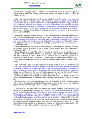 ‫تابع اجلديد واحلصري على موقع كة‬
               ‫األلو‬
                    www.alukah.net


corrupt affairs among people, so whoever conciliates and removes corruption gains a
higher degree than the fasting person who spends all night in Salah. [Tuhfat Al
Ahwazy 3/320].

* Abu Mas`ud narrated that the Messenger of Allah said: "A person from amongst
the people who lived before you was called to account by Allah on the Day of
Resurrection. No good deeds were found in his credit except that he being a rich man
had (financial) dealings with people and had commanded his servants to show
leniency to those who were in straitened circumstances. Upon this Allah, the Exalted,
and Majestic said: `I am more entitled to this attribute, so waive (his faults).'"
[Reported by Muslim in the book of dealings, chapter on the virtue of giving respite
to an insolvent 5/32].

* Al Bukhari reported on the authority of Abu Hurayrah (may Allah be pleased with
him) that the Prophet (peace be upon him) said: "There was a merchant who used to
lend the people, and whenever his debtor was in straitened circumstances, he would
say to his employees, 'Forgive him so that Allah may forgive us.' So, Allah forgave
him." [Sahih Al Bukhari in the book of dealings, chapter on whoever gives respite to
an insolvent 3/10].
- These Hadiths show the virtue of giving respite to insolvent and reducing the debt
or forgiving it at all whether it is few or much. [Sahih Muslim with the explanation of
An-Nawawy 10/224].
- Some Companions said: "To fulfill my Muslim brother's needs is more beloved to
me than seclusion for two months in a masjid." [A part from a Hadith reported by
Ibn Abu Ad-Dunya in Istina` Al Ma`ruf 92, chapter on 36. Al Albany graded it as
authentic in Sahih Al Jami` As-Saghir 176 and Silsilat Al Ahadith As-Sahihah 906].
- The Hadith stresses the virtue of fulfilling people's needs and its reward is very
great.

* Abu Hurayrah (may Allah be pleased with him) narrated that the Messenger of
Allah said: "A man who passed by a branch of a tree leaning over a road and decided
to remove it, saying to himself: `By Allah! I will remove from the way of Muslims so
that it would not harm them.' On account of this he was admitted to Paradise."
[Reported by Muslim in the book of dutifulness and preserving the ties of kinship,
chapter on the virtue of removing harm from the road, No. 1914, 128].
- It contains the virtue of removing harm from the road —as Imam An-Nawawy
said— whether the harm is a harmful tree, a thorny branch, a rock, filth, or cadaver,
etc."
- Removing harm from the road is one from the branches of faith. It also stresses
the virtue of anything beneficial to Muslims and removing the harm from Muslims.
[Sahih Muslim with the explanation of An-Nawawy 16/171].

* `Amr ibn Al `As (may Allah be pleased with him) narrated that he heard the
Messenger of Allah (peace be upon him) saying: "If a judge gives a verdict according
to the best of his knowledge and his verdict is correct (i.e. agrees with Allah and His
Messenger's verdict) he will receive a double reward, and if he gives a verdict
according to the best of his knowledge and his verdict is wrong, (i.e. against that of
Allah and His Messenger) even then he will get a reward." [Reported by Al Bukhari
and Muslim: Al Bukhari in the book of I`tisam (holding firm), chapter on the reward
of a ruler when he observes Ijtihad then perform it correct or incorrect 8/157, and
Sahih Muslim in the book of adjudications, chapter on showing the reward of a ruler
if he observes Ijtihad then perform it correct or incorrect 5/131].



www.alukah.net
 