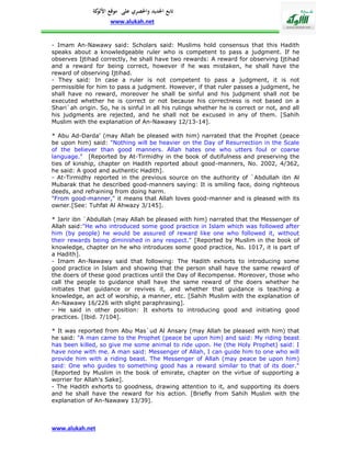 ‫تابع اجلديد واحلصري على موقع كة‬
               ‫األلو‬
                     www.alukah.net


- Imam An-Nawawy said: Scholars said: Muslims hold consensus that this Hadith
speaks about a knowledgeable ruler who is competent to pass a judgment. If he
observes Ijtihad correctly, he shall have two rewards: A reward for observing Ijtihad
and a reward for being correct, however if he was mistaken, he shall have the
reward of observing Ijtihad.
- They said: In case a ruler is not competent to pass a judgment, it is not
permissible for him to pass a judgment. However, if that ruler passes a judgment, he
shall have no reward, moreover he shall be sinful and his judgment shall not be
executed whether he is correct or not because his correctness is not based on a
Shari`ah origin. So, he is sinful in all his rulings whether he is correct or not, and all
his judgments are rejected, and he shall not be excused in any of them. [Sahih
Muslim with the explanation of An-Nawawy 12/13-14].

* Abu Ad-Darda' (may Allah be pleased with him) narrated that the Prophet (peace
be upon him) said: "Nothing will be heavier on the Day of Resurrection in the Scale
of the believer than good manners. Allah hates one who utters foul or coarse
language." [Reported by At-Tirmidhy in the book of dutifulness and preserving the
ties of kinship, chapter on Hadith reported about good-manners, No. 2002, 4/362,
he said: A good and authentic Hadith].
- At-Tirmidhy reported in the previous source on the authority of `Abdullah ibn Al
Mubarak that he described good-manners saying: It is smiling face, doing righteous
deeds, and refraining from doing harm.
"From good-manner," it means that Allah loves good-manner and is pleased with its
owner.[See: Tuhfat Al Ahwazy 3/145].

* Jarir ibn `Abdullah (may Allah be pleased with him) narrated that the Messenger of
Allah said:"He who introduced some good practice in Islam which was followed after
him (by people) he would be assured of reward like one who followed it, without
their rewards being diminished in any respect." [Reported by Muslim in the book of
knowledge, chapter on he who introduces some good practice, No. 1017, it is part of
a Hadith].
- Imam An-Nawawy said that following: The Hadith exhorts to introducing some
good practice in Islam and showing that the person shall have the same reward of
the doers of these good practices until the Day of Recompense. Moreover, those who
call the people to guidance shall have the same reward of the doers whether he
initiates that guidance or revives it, and whether that guidance is teaching a
knowledge, an act of worship, a manner, etc. [Sahih Muslim with the explanation of
An-Nawawy 16/226 with slight paraphrasing].
- He said in other position: It exhorts to introducing good and initiating good
practices. [Ibid. 7/104].

* It was reported from Abu Mas`ud Al Ansary (may Allah be pleased with him) that
he said: "A man came to the Prophet (peace be upon him) and said: My riding beast
has been killed, so give me some animal to ride upon. He (the Holy Prophet) said: I
have none with me. A man said: Messenger of Allah, I can guide him to one who will
provide him with a riding beast. The Messenger of Allah (may peace be upon him)
said: One who guides to something good has a reward similar to that of its doer."
[Reported by Muslim in the book of emirate, chapter on the virtue of supporting a
worrier for Allah's Sake].
- The Hadith exhorts to goodness, drawing attention to it, and supporting its doers
and he shall have the reward for his action. [Briefly from Sahih Muslim with the
explanation of An-Nawawy 13/39].



www.alukah.net
 