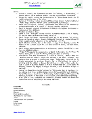 ‫تابع اجلديد واحلصري على موقع كة‬
              ‫األلو‬
                   www.alukah.net


Index
   - Tuhfat Al Ahwazy, the explanation of Jami` At-Tirmidhy, Al Mubarakfury, 3rd
      edition, Beirut, Dar Al Kitab Al `Araby, 1404 AH, acopy from a stone print.
   - Sunan Ibn Majah, verified by Muhammad Fo'ad `Abdul-Baqy, Cairo, Dar Al
      Hadith,withoutthe date of the print.
   - Sunan At-Tirmidhy, verified by Ahmad Muhammad Shakir, Muhammad Fo'ad
      `Abdul-Baqy, Ibrahim `Atwah, Cairo, Dar Al Hadith, a photocopy.
   - Sahih Ibn Khuzaymah, verified, commented, and attributed its Hadiths by
      Muhammad Mustafa Al A`zhamy, 2nd, Riyadh: verified, 1401 AH.
   - Sahih Al Bukhari, Istanbul: Al Maktabah Al Islamiyyah, Jeddah: distributed by
      Maktabat Al `Ilm, 1401 AH.
   - The text is in Fathul-Bary.
   - Sahih Al Jami` As-Saghir and its addition, Muhammad Nasir Al Din Al Albany,
      1st edition, Beirut,Al Maktab Al Islamy, 1401 AH.
   - Sahih Sunan Ibn Majah, Muhammad Nasir Al Din Al Albany, 3rd edition,
      Beirut, Al Maktab Al Islamy, Riyadh: Maktab At-Tarbiyah Al `Araby Li Diwal Al
      Khalij [Arab Bearu for education of the gulf state], 1408 AH.
   - Sahih Muslim, Beirut, Dar Al Ma`rifah, a copy from Istanbul print: Al
      Matba`ah Al `Amirah, 1334 AH. And the edition of Beirut, Dar Ibn Hazm,
      1416 AH.
   - Sahih Muslim with the explanation of An-Nawawy, Riyadh: Dar Al Ifta', a copy
      from the 1349 AH edition.
   - `Aridat Al Ahwazy for the explaination of Sahih At-Tirmidhy, Ibn Al `Araby Al
      Maliky, Beirut, Dar Al Kitab Al `Araby,without the date of printing.
   - Fathul-Bary with the explanation of Sahih Al Bukhari, `Abdul-`Aziz ibn
      `Abdullah ibn Baz read its origin and verified it, its books, chapters, and
      Hadiths were arranged by Muhammad Fo'ad `Abdul-Baqy, Muhib Al Din Al
      Khatib supervised its printing, Riyadh: Dar Al Ifta',without the date of
      printing, and the edition of Beirut, Dar Al Fikr, 1414 AH, written under the
      text of Sahih Al Bukhari. Fada'il Al A`mal, Muhammad ibn `Abdul-Wahid Al
      Maqdisy, verified by Magdy As-Sayyid Ibrahim, Cairo: Maktabat Al Qur'an
      1407 AH.
   - Majma` Az-Zawa'id wa Manba` Al Fawa'id, `Ali ibn Abu Bakr Al Haythamy, by
      the editing of Al `Iraqy and Ibn Hajar, Beirut: Mo'asasat Al Ma`arif, 1406 AH.
   - Ma`arif As-Sunan: Sharh Sunan At-Tirmidhy, Muhammad Yusuf Al Husayny Al
      Bannury, Karatchi: Al Maktabah Al Bannuriyyah, without the date of printing.
   - Al Mu`jam Al Kabir, Sulayman ibn Ahmad At-Tabarany, verfied and attributed
      its Hadiths Hamdy `Abdul-Majid As-Salafy, 1400 AH.


                                       Content:
Subjects
Introduction
Acts of worship
Masjids
Dhikr and invocation
charities and expenses
Jihad
Transactions and manners
Index
References
Content



www.alukah.net
 