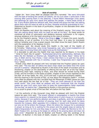 ‫تابع اجلديد واحلصري على موقع كة‬
               ‫األلو‬
                    www.alukah.net


                                     Acts of worship
`Uqbah ibn `Amir (may Allah be pleased with him) narrated: "We were entrusted
with the task of tending the camels (of Zakah). On my turn when I came back in the
evening after grazing them in the pastures, I found Allah's Messenger (may peace
and blessings be upon him) stand and address the people. I heard these words of
his: If any Muslim performs ablution well, then stands and prays two Rak`ahs setting
about them with his heart as well as his face, Paradise would be guaranteed to him."
[Reported by Muslim in the book of purification, chapter on the desirable Dhikr after
ablution 1144].
Imam An-Nawawy said about the meaning of the Prophet's saying: "And prays two
Rak`ahs setting about them with his heart as well as his face," by these words he
combined all kinds of submission and abidance because submission is for organs,
whereas abidance is for the heart according to the view of scholars.
As for the Prophet's saying: "What a fine thing is this," it means this word, benefit,
glad tiding, or act of worship. It is fine from two ways: It is easy for everybody
without hardship and it has a great reward. And Allah know the best! [Sahih Muslim
with the explanation of An-Nawawy 3/121].
An-Nawawy said: We should study this Hadith in the light of the Hadith of
At-Tirmidhy: "Allahummaj-`alny minat-Tawwabina, waj-`alny minal-mutatahhirin (O
Allah make me among those who repent and purify themselves)."
It is desirable to add also the Hadith that was reported by An-Nasa'y in his book
"`Amal Al Yawm Wa Al Laylah": "Subhanakal-lahumma wabihamdika, Ashhadu Alla
Ilaha Illa Ant Wahdak La Sharika Lak, Astaghfiruka Wa Atubu Ilayk." [Glory be to
You, O Allah and by Your Praise. I bear witness that there is no god but You alone
who has no associate with You in worship. I seek Your Forgiveness and I repent to
You]." [Ibid].
`A'ishah (may Allah be pleased with her) narrated that the Prophet (peace be upon
him) said: "The two Rak`ah before the dawn (Fajr) Salah are better than this world
and all it contains." [Reported by Muslim in the book of the Salah of travelers and its
shortening, chapter on the desirability of offering the two Rak`ah of the Fajr Salah,
performing them light, keeping to them, and what should be recited during them
2/160, and At-Tirmidhy in the books of Salah, chapter on the virtues reported on the
two Rak`ah of Fajr Salah, No. 416, 2/275 and said: A good and authentic Hadith].
And the meaning is the Sunnah of Fajr, so how about the obligatory Salah?! `A'ishah
(may Allah be pleased with her) narrated that the Messenger of Allah (peace be upon
him) said about the two Rak`ah of Fajr: "They are more beloved to me than the
whole world." She (may Allah be pleased with her) mentioned that the Prophet
(peace be upon him) were more keen to keep the supererogatory Salah especially
the two Rak`ah before Fajr." [Reported by Muslim in the previous source].
It is a proof to great virtue of the two Rak`ahs before the Fajr Salah.

* on the authority of Abu Hurayrah (may Allah be pleased with him) the Prophet
(peace be upon him) said: "The prayer offered in congregation is twenty five times
more superior (in reward) to the prayer offered alone in one's house or in a business
centre, because if one performs ablution and does it perfectly, and then proceeds to
the mosque with the sole intention of praying, then for each step which he takes
towards the mosque, Allah upgrades him a degree in reward and (forgives) crosses
out one sin till he enters the mosque. When he enters the mosque he is considered
in prayer as long as he is waiting for the prayer and the angels keep on asking for
Allah's forgiveness for him and they keep on saying: 'O Allah! Be Merciful to him, O
Allah! Forgive him, as long as he keeps on sitting at his praying place and does not
pass wind." [Reported by and Al Bukhari and Muslim, with the wordings of Al
Bukhari: Al Bukhari in the book of Salah, chapter on offering Salah in the Market


www.alukah.net
 