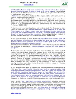 ‫تابع اجلديد واحلصري على موقع كة‬
               ‫األلو‬
                    www.alukah.net


and forbidding Munkar (evil) is an act of charity, and two Rak`ah Duha prayers
which one performs in the forenoon is equal to all this (in reward)." [Reported by
Muslim, the book of Salah of travelers and its shortening, chapter on the desirability
of the Forenoon Salah, No. (720).
- "Sulama" i.e., the origin is the bones of the fingers and the entire palm, then it is
used for the entire bones of the body].
I have mentioned the Hadith because of the Forenoon Salah about which Imam
An-Nawawy said: It contains a proof to the greatness of the virtue of the Forenoon
Salah, and it is permissible to be performed as two Rak`ah, however the most
perfect is to be performed eight Rak`ahs. [Sahih Muslim with the explanation of
An-Nawawy 5/230, 233].

* Abu Hurayrah (may Allah be pleased with him) narrated: The Messenger of Allah
(peace be upon him) said: "Whoever attends the funeral procession till he offers the
funeral prayer for it, will get a reward equal to one Qirat, and whoever accompanies
it till burial, will get a reward equal to two Qirats." Somebody asked: "What are two
Qirats?" He replied: "Like two huge mountains." [Reported by Al Bukhari, the Book of
Funerals, chapter on the one who waits until the dead is buried 2/90].

In one of the narrations of Imam Muslim: "He who offered Salah over the dead, but
did not follow the coffin, for him is the reward of one Qirat, and he who followed it,
for him is the reward of two Qirats. It was asked what the Qirats were. He said: The
smaller amongst the two is equivalent to Uhud."
Imam Muslim reported also: It was said to Ibn `Umar: Abu Hurayrah said: I heard
the Messenger of Allah saying: "He who follows the coffin, for him is the reward of
one Qirat."

* Ibn `Umar said: Abu Hurayrah might have mixed narrations. He did not say that
he fabricated the narration but because the rank of Ibn `Umar and Abu Hurayrah is
much higher than this. [Sahih Muslim with the explanation of An-Nawawy 7/15]. So,
he sent (a messenger to) `A'ishah to ascertain (the fact). She (`A'ishah) certified
Abu Hurayrah. Thereupon, Ibn `Umar said: "We missed so many Qirats." [Sahih
Muslim, the Book of Funerals, chapter on the virtue of Funeral Salah and following
the funeral procession 3/51]. It becomes clear from the words of Ibn `Umar (may
Allah be pleased with him) the desire of the Companions to keep to the acts of
worship when they know about them and regretting what they miss even if they do
not know its greatness. [Ibid].

* Abu Hurayrah (may Allah be pleased with him) narrated that the Messenger of
Allah said: "Every (good) deed of the son of Adam would be multiplied, a good deed
receiving a tenfold to seven hundredfold reward. Allah, the Exalted and Majestic, has
said: With the exception of fasting, for it is done for Me and I will give a reward for
it, for one abandons his passion and food for My sake. There are two occasions of joy
for one who fasts, joy when he breaks it, and joy when he meets his Lord, and the
breath (of an observer of fast) is sweeter to Allah than the fragrance of musk."
[Reported by Muslim, in the book of fasting, chapter on the virtue of fasting 3/157].

Allah's Saying: "And I shall reward (the fasting person) for it," shows the greatness
of its virtue and ample reward because when the Most Generous informs the people
that He shall handle the reward Himself, that means the greatness of retribution and
ampleness of the gift. [Sahih Muslim with the explanation of An-Nawawy 8/29].
The Prophet (peace be upon him) said: "The observance of three days' fast every
Month and that of Ramadan every year is a perpetual fasting. I seek from Allah that


www.alukah.net
 