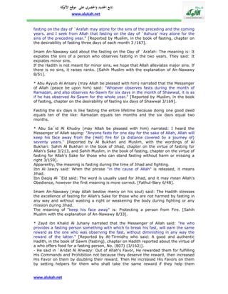 ‫تابع اجلديد واحلصري على موقع كة‬
               ‫األلو‬
                    www.alukah.net


fasting on the day of `Arafah may atone for the sins of the preceding and the coming
years. and I seek from Allah that fasting on the day of `Ashura' may atone for the
sins of the preceding year." [Reported by Muslim, in the book of fasting, chapter on
the desirability of fasting three days of each month 3 /167].

Imam An-Nawawy said about the fasting on the Day of `Arafah: The meaning is: It
expiates the sins of a person who observes fasting in the two years. They said: It
expiates minor sins.
If the Hadith is not meant for minor sins, we hope that Allah alleviates major sins. If
there is no sins, it raises ranks. [Sahih Muslim with the explanation of An-Nawawy
8/51].

* Abu Ayyub Al Ansary (may Allah be pleased with him) narrated that the Messenger
of Allah (peace be upon him) said: "Whoever observes fasts during the month of
Ramadan, and also observes As-Sawm for six days in the month of Shawwal, it is as
if he has observed As-Sawm for the whole year." [Reported by Muslim, in the book
of fasting, chapter on the desirability of fasting six days of Shawwal 3/169].

Fasting the six days is like fasting the entire lifetime because doing one good deed
equals ten of the like: Ramadan equals ten months and the six days equal two
months.

* Abu Sa`id Al Khudry (may Allah be pleased with him) narrated: I heard the
Messenger of Allah saying: "Anyone fasts for one day for the sake of Allah, Allah will
keep his face away from the (Hell) fire for (a distance covered by a journey of)
seventy years." [Reported by Al Bukhari and Muslim, with the wordings of Al
Bukhari: Sahih Al Bukhari in the book of Jihad, chapter on the virtue of fasting for
Allah's Sake 3/213, and Sahih Muslim, in the book of fasting, chapter on the virtue of
fasting for Allah's Sake for those who can stand fasting without harm or missing a
right 3/159].
Apparently, the meaning is fasting during the time of Jihad and fighting.
Ibn Al Jawzy said: When the phrase "in the cause of Allah" is released, it means
Jihad.
Ibn Daqiq Al `Eid said: The word is usually used for Jihad, and it may mean Allah's
Obedience, however the first meaning is more correct. [Fathul-Bary 6/48].

Imam An-Nawawy (may Allah bestow mercy on his soul) said: The Hadith stresses
the excellence of fasting for Allah's Sake for those who are not harmed by fasting in
any way and without wasting a right or weakening the body during fighting or any
mission during Jihad.
The meaning of "keep his face away" is: Protecting a person from Fire. [Sahih
Muslim with the explanation of An-Nawawy 8/33].

* Zayd ibn Khalid Al Juhany narrated that the Messenger of Allah said: "He who
provides a fasting person something with which to break his fast, will earn the same
reward as the one who was observing the fast, without diminishing in any way the
reward of the latter." [Reported by At-Tirmidhy who said: A good and authentic
Hadith, in the book of Sawm (fasting), chapter on Hadith reported about the virtue of
a who offers food for a fasting person, No. (807) (3/162)].
- He said in `Aridat Al Ahwazy: Out of Allah's Favor, He rewarded them for fulfilling
His Commands and Prohibition not because they deserve the reward, then increased
His Favor on them by doubling their reward. Then He increased His Favors on them
by setting helpers for them who shall take the same reward if they help them


www.alukah.net
 