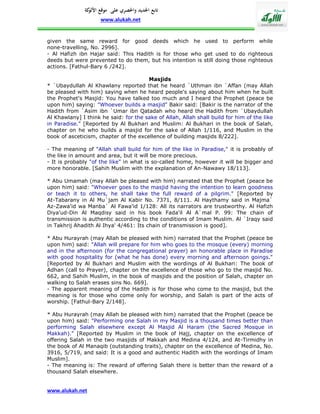 ‫تابع اجلديد واحلصري على موقع كة‬
               ‫األلو‬
                     www.alukah.net


given the same reward for good deeds which he used to perform while
none-travelling, No. 2996].
- Al Hafizh ibn Hajar said: This Hadith is for those who get used to do righteous
deeds but were prevented to do them, but his intention is still doing those righteous
actions. [Fathul-Bary 6 /242].

                                       Masjids
* `Ubaydullah Al Khawlany reported that he heard `Uthman ibn `Affan (may Allah
be pleased with him) saying when he heard people's saying about him when he built
the Prophet's Masjid: You have talked too much and I heard the Prophet (peace be
upon him) saying: "Whoever builds a masjid" Bakir said: [Bakir is the narrator of the
Hadith from `Asim ibn `Umar ibn Qatadah who heard the Hadith from `Ubaydullah
Al Khawlany] I think he said: for the sake of Allah, Allah shall build for him of the like
in Paradise." [Reported by Al Bukhari and Muslim: Al Bukhari in the book of Salah,
chapter on he who builds a masjid for the sake of Allah 1/116, and Muslim in the
book of asceticism, chapter of the excellence of building masjids 8/222].

- The meaning of "Allah shall build for him of the like in Paradise," it is probably of
the like in amount and area, but it will be more precious.
- It is probably "of the like" in what is so-called home, however it will be bigger and
more honorable. [Sahih Muslim with the explanation of An-Nawawy 18/113].

* Abu Umamah (may Allah be pleased with him) narrated that the Prophet (peace be
upon him) said: "Whoever goes to the masjid having the intention to learn goodness
or teach it to others, he shall take the full reward of a pilgrim." [Reported by
At-Tabarany in Al Mu`jam Al Kabir No. 7371, 8/111. Al Haythamy said in Majma`
Az-Zawa'id wa Manba` Al Fawa'id 1/128: All its narrators are trustworthy. Al Hafizh
Diya'ud-Din Al Maqdisy said in his book Fada'il Al A`mal P. 99: The chain of
transmission is authentic according to the conditions of Imam Muslim. Al `Iraqy said
in Takhrij Ahadith Al Ihya' 4/461: Its chain of transmission is good].

* Abu Hurayrah (may Allah be pleased with him) narrated that the Prophet (peace be
upon him) said: "Allah will prepare for him who goes to the mosque (every) morning
and in the afternoon (for the congregational prayer) an honorable place in Paradise
with good hospitality for (what he has done) every morning and afternoon goings."
[Reported by Al Bukhari and Muslim with the wordings of Al Bukhari: The book of
Adhan (call to Prayer), chapter on the excellence of those who go to the masjid No.
662, and Sahih Muslim, in the book of masjids and the position of Salah, chapter on
walking to Salah erases sins No. 669].
- The apparent meaning of the Hadith is for those who come to the masjid, but the
meaning is for those who come only for worship, and Salah is part of the acts of
worship. [Fathul-Bary 2/148].

* Abu Hurayrah (may Allah be pleased with him) narrated that the Prophet (peace be
upon him) said: "Performing one Salah in my Masjid is a thousand times better than
performing Salah elsewhere except Al Masjid Al Haram (the Sacred Mosque in
Makkah)." [Reported by Muslim in the book of Hajj, chapter on the excellence of
offering Salah in the two masjids of Makkah and Medina 4/124, and At-Tirmidhy in
the book of Al Manaqib (outstanding traits), chapter on the excellence of Medina, No.
3916, 5/719, and said: It is a good and authentic Hadith with the wordings of Imam
Muslim].
- The meaning is: The reward of offering Salah there is better than the reward of a
thousand Salah elsewhere.


www.alukah.net
 