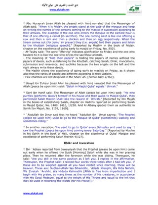 ‫تابع اجلديد واحلصري على موقع كة‬
               ‫األلو‬
                    www.alukah.net



* Abu Hurayrah (may Allah be pleased with him) narrated that the Messenger of
Allah said: "When it is Friday, the angels stand at the gate of the mosque and keep
on writing the names of the persons coming to the masjid in succession according to
their arrivals. The example of the one who enters the mosque in the earliest hour is
that of one offering a camel (in sacrifice). The one coming next is like one offering a
cow and then a ram and then a chicken and then an egg respectively. When the
Imam comes out (for Jumu`ah prayer) they (i.e. angels) fold their papers and listen
to the Khutbah [religious speech]." [Reported by Muslim in the book of Friday,
chapter on the excellence of going early to masjid on Friday, No. 850].
- At-Tayby said: The word "offering" indicates glorification to Friday and the one who
hastens to it is like the one who drives the sacrificial animals.
- The meaning of "Fold their papers" is folding the papers of names without the
papers of deeds, such as listening to the Khutbah, catching Salah, Dhikr, invocations,
submission and reverence, and suchlike because the two angels on the left and the
right always write these deeds.
- The Hadith shows the excellence of going early to masjids on Friday, as it shows
also that the ranks of people are different according to their actions.
- Few charities are not despised in the Shari`ah. [Fathul-Bary 2/367].

* Usayd ibn Zuhayr (may Allah be pleased with him) narrated that the Messenger of
Allah (peace be upon him) said: "Salah in Masjid Quba' equals `Umrah."

* Sahl ibn Hanif said: The Messenger of Allah (peace be upon him) said: "He who
purifies (performs Wudu') himself in his house and then walks to Masjid Quba', then
performed Salah therein shall take the reward of `Umrah." [Reported by Ibn Majah
in the books of establishing Salah, chapter on Hadiths reported on performing Salah
in Masjid Quba', No. 1409, 1410, 1/258. And Al Albany graded them as authentic in
Sahih Ibn Majah, No. 1159, 1160].

* `Abdullah ibn Dinar said that he heard `Abdullah ibn `Umar saying: "The Prophet
(peace be upon him) used to go to the Mosque of Quba' (sometimes) walking and
sometimes riding."

* In another narration: "He used to go to Quba' every Saturday and used to say: I
saw the Prophet (peace be upon him) coming every Saturday." [Reported by Muslim
in his Sahih in the book of Hajj, chapter on the excellence of Quba' Mosque and
excellence of performing Salah therein 4/127].

                                 Dhikr and invocation

* Ibn `Abbas reported from Juwayriyah that the Prophet (peace be upon him) came
out early when he offered the Subh [Morning] Salah while she was in her praying
place. Then he returned after the forenoon while she was sitting. Thereupon, he
said: "Are you still in the same position as I left you. I replied in the affirmative.
Thereupon, the Prophet said: I recited four words three times after I had left you. If
these are to be weighed against all you have recited since morning, these will be
heavier. These are: Subhan-Allahi Wa Bihamdihi, `Adada Khalqihi, Wa Rida Nafsihi,
Wa Zinatah `Arshihi, Wa Midada Kalimatihi [Allah is free from imperfection and I
begin with His praise, as many times as the number of His creatures, in accordance
with His Good Pleasure, equal to the weight of His Throne and equal to the ink that
may be used in recording the words (for His Praise)]."



www.alukah.net
 