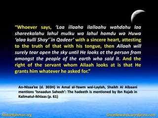 “Whoever says, ‘Laa illaaha ilallaahu wahdahu laa
      shareekalahu lahul mulku wa lahul hamdu wa Huwa
      ‘alaa kulli Shay’`in Qadeer’ with a sincere heart, attesting
      to the truth of that with his tongue, then Allaah will
      surely tear open the sky until He looks at the person from
      amongst the people of the earth who said it. And the
      right of the servant whom Allaah looks at is that He
      grants him whatever he asked for.”

        An-Nisaa’ee (d. 303H) in Amal al-Yawm wal-Laylah, Shaikh Al Albaani
        mentions ‘Isnaadun Saheeh’: The hadeeth is mentioned by Ibn Rajab in
        Kalimatul-Ikhlaas (p. 61)



AbdurRahman.org                                           GreatRewards.wordpress.com
 