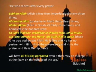 "He who recites after every prayer:
Subhan-Allah (Allah is free from imperfection) thirty-three
times;
Al-hamdu lillah (praise be to Allah) thirty-three times;
Allahu Akbar (Allah is Greatest) thirty-three times; and
Completes the hundred with:
La ilaha illallahu, wahdahu la sharika lahu, lahul-mulku
wa lahul-hamdu, wa Huwa `ala kulli shai'in Qadir (there
is no true god except Allah. He is One and He has no
partner with Him. His is the sovereignty and His is the
praise, and He is Omnipotent)
will have all his sins pardoned even if they may be as large
as the foam on the surface of the sea.''
[Muslim].
AbdurRahman.org
 