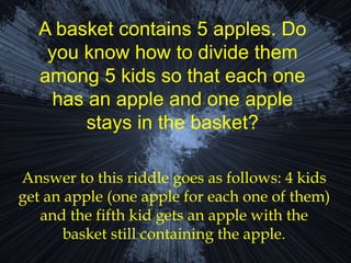 A basket contains 5 apples. Do
you know how to divide them
among 5 kids so that each one
has an apple and one apple
stays in the basket?
Answer to this riddle goes as follows: 4 kids
get an apple (one apple for each one of them)
and the fifth kid gets an apple with the
basket still containing the apple.
 
