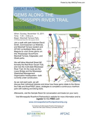 Posted by http://MillCityTimes.com



GREAT RIVER OUTING
GEMS ALONG THE
MISSISSIPPI RIVER TRAIL
NOVEMBER 13
When: Sunday, November 13, 2011
Time: 1:30 – 3:00 p.m.
Begin: Marshall Terrace Park,
2740 Marshall Street NE, Minneapolis 55418

Join a walk with park historian David
Smith, Commissioner Liz Wielinski,
and Marshall Terrace resident and
AFCAC co-facilitator Mary Jamin
Maguire to visit three gems on
the Mississippi Riverfront:
Marshall Terrace, Edgewater, and
Gluek parks.

We will follow Marshall Street NE,
formerly the Red River Oxcart Trail,
and now the multi-state Mississippi
River Trail. On the route are the
Lowry Bridge and the Mississippi
Watershed Management
Organization headquarters - both
currently under construction.

As we visit each park, we will
discuss their individual histories and show how these gems relate to the Above
the Falls and RiverFIRST plans, strategies to complete a continuous riverfront
park with walking and biking trails.

Afterwards, visit the Sample Room for conversation and treats (on your own).
  Visit Minneapolis Riverfront Partnership’s website for more information and to
                           register for this FREE walk!
                        www.minneapolisriverfrontpartnership.org

                              Co-hosted by the Minneapolis Riverfront Partnership and
                               Above the Falls Citizen Advisory Committee (AFCAC).




                                                                              AFCAC
 